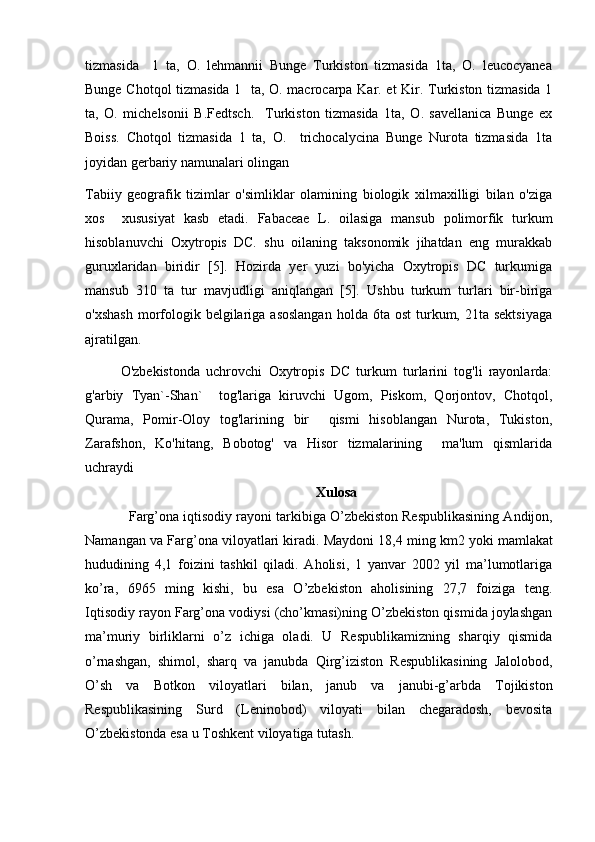 tizmasida     1   ta,   O.   lehmannii   Bunge   Turkiston   tizmasida   1ta,   O.   leucocyanea
Bunge Chotqol  tizmasida 1   ta, O. macrocarpa Kar. et Kir. Turkiston tizmasida 1
ta,   O.   michelsonii   B.Fedtsch.     Turkiston   tizmasida   1ta,   O.   savellanica   Bunge   ex
Boiss.   Chotqol   tizmasida   1   ta,   O.     trichocalycina   Bunge   Nurota   tizmasida   1ta
joyidan gerbariy namunalari olingan
Tabiiy   geografik   tizimlar   o'simliklar   olamining   biologik   xilmaxilligi   bilan   o'ziga
xos     xususiyat   kasb   etadi.   Fabaceae   L.   oilasiga   mansub   polimorfik   turkum
hisoblanuvchi   Oxytropis   DC.   shu   oilaning   taksonomik   jihatdan   eng   murakkab
guruxlaridan   biridir   [5].   Hozirda   yer   yuzi   bo'yicha   Oxytropis   DC   turkumiga
mansub   310   ta   tur   mavjudligi   aniqlangan   [5].   Ushbu   turkum   turlari   bir-biriga
o'xshash   morfologik belgilariga asoslangan  holda  6ta ost  turkum, 21ta  sektsiyaga
ajratilgan.
    O'zbekistonda   uchrovchi   Oxytropis   DC   turkum   turlarini   tog'li   rayonlarda:
g'arbiy   Tyan`-Shan`     tog'lariga   kiruvchi   Ugom,   Piskom,   Qorjontov,   Chotqol,
Qurama,   Pomir-Oloy   tog'larining   bir     qismi   hisoblangan   Nurota,   Tukiston,
Zarafshon,   Ko'hitang,   Bobotog'   va   Hisor   tizmalarining     ma'lum   qismlarida
uchraydi 
Xulosa
   Farg’ona iqtisodiy rayoni tarkibiga O’zbekiston   Respublikasining Andijon ,
Namangan va Farg’ona viloyatlari kiradi. Maydoni 18,4 ming km2   yoki mamlakat
hududining   4,1   foizini   tashkil   qiladi.   Aholisi,   1   yanvar   2002   yil   ma’lumotlariga
ko’ra,   6965   ming   kishi,   bu   esa   O’zbekiston   aholisining   27,7   foiziga   teng.
Iqtisodiy rayon Farg’ona vodiysi (cho’kmasi)ning O’zbekiston qismida joylashgan
ma’muriy   birliklarni   o’z   ichiga   oladi.   U   Respublikamizning   sharqiy   qismida
o’rnashgan,   shimol,   sharq   va   janubda   Qirg’iziston   Respublikasining   Jalolobod,
O’sh   va   Botkon   viloyatlari   bilan,   janub   va   janubi-g’arbda   Tojikiston
Respublikasining   Surd   (Leninobod)   viloyati   bilan   chegaradosh,   bevosita
O’zbekistonda esa u Toshkent viloyatiga tutash. 