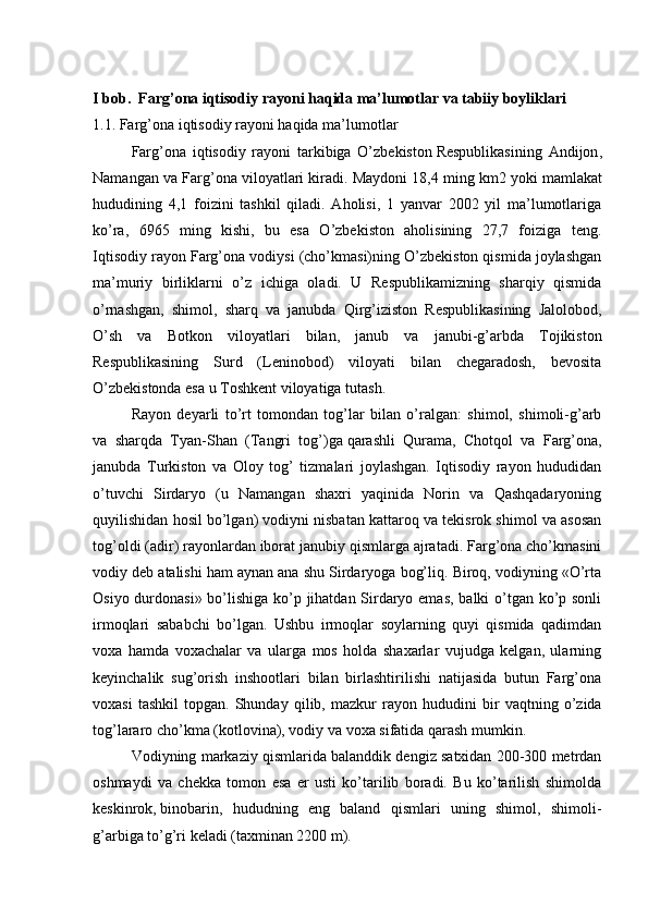 I bob.  Farg’ona iqtisodiy rayoni haqida ma’lumotlar va tabiiy boyliklari
1.1. Farg’ona iqtisodiy rayoni haqida ma’lumotlar
  Farg’ona   iqtisodiy   rayoni   tarkibiga   O’zbekiston   Respublikasining   Andijon ,
Namangan va Farg’ona viloyatlari kiradi. Maydoni 18,4 ming km2   yoki mamlakat
hududining   4,1   foizini   tashkil   qiladi.   Aholisi,   1   yanvar   2002   yil   ma’lumotlariga
ko’ra,   6965   ming   kishi,   bu   esa   O’zbekiston   aholisining   27,7   foiziga   teng.
Iqtisodiy rayon Farg’ona vodiysi (cho’kmasi)ning O’zbekiston qismida joylashgan
ma’muriy   birliklarni   o’z   ichiga   oladi.   U   Respublikamizning   sharqiy   qismida
o’rnashgan,   shimol,   sharq   va   janubda   Qirg’iziston   Respublikasining   Jalolobod,
O’sh   va   Botkon   viloyatlari   bilan,   janub   va   janubi-g’arbda   Tojikiston
Respublikasining   Surd   (Leninobod)   viloyati   bilan   chegaradosh,   bevosita
O’zbekistonda esa u Toshkent viloyatiga tutash.
  Rayon   deyarli   to’rt   tomondan   tog’lar   bilan   o’ralgan:   shimol,   shimoli-g’arb
va   sharqda   Tyan-Shan   (Tangri   tog’)ga   qarashli   Qurama ,   Chotqol   va   Farg’ona,
janubda   Turkiston   va   Oloy   tog’   tizmalari   joylashgan.   Iqtisodiy   rayon   hududidan
o’tuvchi   Sirdaryo   (u   Namangan   shaxri   yaqinida   Norin   va   Qashqadaryoning
quyilishidan hosil bo’lgan) vodiyni nisbatan kattaroq va tekisrok shimol va asosan
tog’oldi (adir) rayonlardan iborat janubiy qismlarga ajratadi. Farg’ona cho’kmasini
vodiy deb atalishi ham aynan ana shu Sirdaryoga bog’liq. Biroq, vodiyning «O’rta
Osiyo durdonasi» bo’lishiga ko’p jihatdan Sirdaryo emas, balki o’tgan ko’p sonli
irmoqlari   sababchi   bo’lgan.   Ushbu   irmoqlar   soylarning   quyi   qismida   qadimdan
voxa   hamda   voxachalar   va   ularga   mos   holda   shaxarlar   vujudga   kelgan,   ularning
keyinchalik   sug’orish   inshootlari   bilan   birlashtirilishi   natijasida   butun   Farg’ona
voxasi   tashkil   topgan.  Shunday   qilib,  mazkur   ray on  hududini   bir   vaqtning  o’zida
tog’lararo cho’kma (kotlovina), vodiy va voxa sifatida qarash mumkin.
  Vodiyning markaziy qismlarida balanddik dengiz satxidan 200-300 metrdan
oshmaydi   va   chekka   tomon   esa   er   usti   ko’tarilib   boradi.   Bu   ko’tarilish   shimolda
keskinrok,   binobarin ,   hududning   eng   baland   qismlari   uning   shimol,   shimoli-
g’arbiga to’g’ri keladi (taxminan 2200 m). 