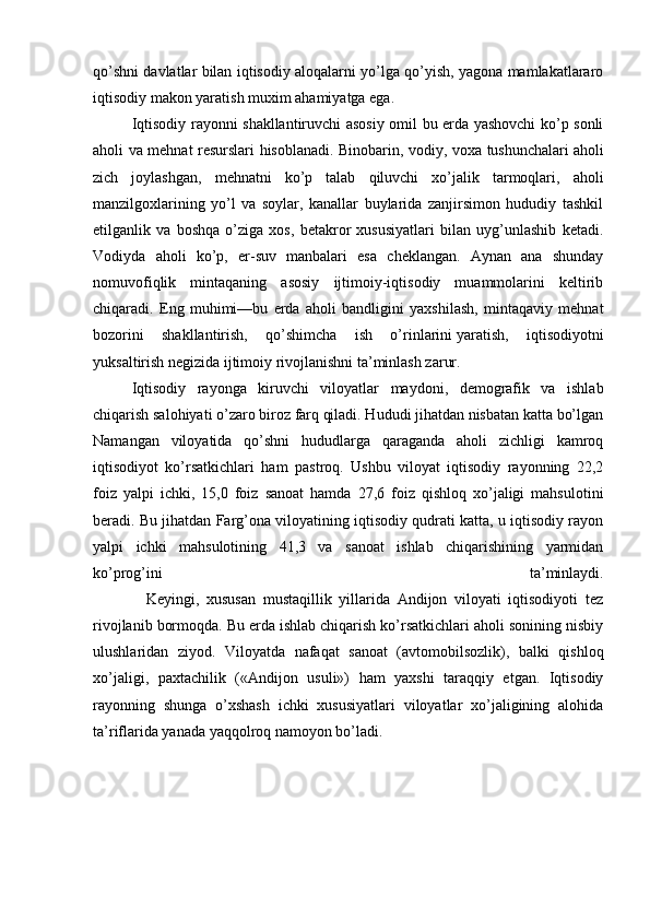 qo’shni davlatlar bilan iqtisodiy aloqalarni yo’lga qo’yish, yagona mamlakatlararo
iqtisodiy makon yaratish muxim ahamiyatga ega.
  Iqtisodiy rayonni shakllantiruvchi asosiy omil bu erda yashovchi ko’p sonli
aholi va mehnat resurslari hisoblanadi. Binobarin, vodiy, voxa tushunchalari   aholi
zich   joylashgan ,   mehnatni   ko’p   talab   qiluvchi   xo’jalik   tarmoqlari,   aholi
manzilgoxlarining   yo’l   va   soylar,   kanallar   buylarida   zanjirsimon   hududiy   tashkil
etilganlik   va   boshqa   o’ziga   xos,   betakror   xususiyatlari   bilan   uyg’unlashib   ketadi.
Vodiyda   aholi   ko’p,   er-suv   manbalari   esa   cheklangan.   Aynan   ana   shunday
nomuvofiqlik   mintaqaning   asosiy   ijtimoiy-iqtisodiy   muammolarini   keltirib
chiqaradi.   Eng   muhimi—bu   erda   aholi   bandligini   yaxshilash,   mintaqaviy   mehnat
bozorini   shakllantirish,   qo’shimcha   ish   o’rinlarini   yaratish ,   iqtisodiyotni
yuksaltirish negizida ijtimoiy rivojlanishni ta’minlash zarur.
  Iqtisodiy   rayonga   kiruvchi   viloyatlar   maydoni,   demografik   va   ishlab
chiqarish salohiyati o’zaro biroz farq qiladi. Hududi jihatdan nisbatan katta bo’lgan
Namangan   viloyatida   qo’shni   hududlarga   qaraganda   aholi   zichligi   kamroq
iqtisodiyot   ko’rsatkichlari   ham   pastroq.   Ushbu   viloyat   iqtisodiy   rayonning   22,2
foiz   yalpi   ichki,   15,0   foiz   sanoat   hamda   27,6   foiz   qishloq   xo’jaligi   mahsulotini
beradi. Bu jihatdan Farg’ona viloyatining iqtisodiy qudrati katta, u iqtisodiy rayon
yalpi   ichki   mahsulotining   41,3   va   sanoat   ishlab   chiqarishining   yarmidan
ko’prog’ini   ta’minlaydi.
      Keyingi,   xususan   mustaqillik   yillarida   Andijon   viloyati   iqtisodiyoti   tez
rivojlanib bormoqda. Bu erda ishlab chiqarish ko’rsatkichlari aholi sonining nisbiy
ulushlaridan   ziyod.   Viloyatda   nafaqat   sanoat   (avtomobilsozlik),   balki   qishloq
xo’jaligi,   paxtachilik   («Andijon   usuli»)   ham   yaxshi   taraqqiy   etgan.   Iqtisodiy
rayonning   shunga   o’xshash   ichki   xususiyatlari   viloyatlar   xo’jaligining   alohida
ta’riflarida yanada yaqqolroq namoyon bo’ladi. 