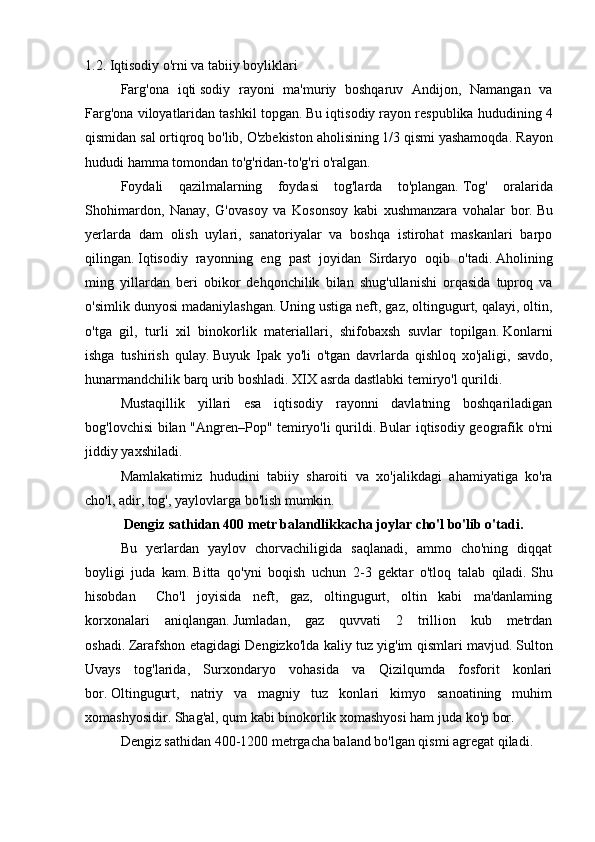 1.2. Iqtisodiy o'rni va tabiiy boyliklari
  Farg'ona   iqti   sodiy   rayoni   ma'muriy   boshqaruv   Andijon,   Namangan   va
Farg'ona viloyatlaridan tashkil topgan.   Bu iqtisodiy rayon respublika hududining 4
qismidan sal ortiqroq bo'lib, O'zbekiston aholisining 1/3 qismi yashamoqda.   Rayon
hududi hamma tomondan to'g'ridan-to'g'ri o'ralgan.
  Foydali   qazilmalarning   foydasi   tog'larda   to'plangan.   Tog'   oralarida
Shohimardon,   Nanay,   G'ovasoy   va   Kosonsoy   kabi   xushmanzara   vohalar   bor.   Bu
yerlarda   dam   olish   uylari,   sanatoriyalar   va   boshqa   istirohat   maskanlari   barpo
qilingan.   Iqtisodiy   rayonning   eng   past   joyidan   Sirdaryo   oqib   o'tadi.   Aholining
ming   yillardan   beri   obikor   dehqonchilik   bilan   shug'ullanishi   orqasida   tuproq   va
o'simlik dunyosi madaniylashgan.   Uning ustiga neft, gaz, oltingugurt, qalayi, oltin,
o'tga   gil,   turli   xil   binokorlik   materiallari,   shifobaxsh   suvlar   topilgan.   Konlarni
ishga   tushirish   qulay.   Buyuk   Ipak   yo'li   o'tgan   davrlarda   qishloq   xo'jaligi,   savdo,
hunarmandchilik barq urib boshladi.   XIX asrda dastlabki temiryo'l qurildi.
  Mustaqillik   yillari   esa   iqtisodiy   rayonni   davlatning   boshqariladigan
bog'lovchisi bilan "Angren–Pop" temiryo'li qurildi.   Bular iqtisodiy geografik o'rni
jiddiy yaxshiladi.
  Mamlakatimiz   hududini   tabiiy   sharoiti   va   xo'jalikdagi   ahamiyatiga   ko'ra
cho'l, adir, tog', yaylovlarga bo'lish mumkin.
    Dengiz sathidan 400 metr balandlikkacha joylar cho'l bo'lib o'tadi.
    Bu   yerlardan   yaylov   chorvachiligida   saqlanadi,   ammo   cho'ning   diqqat
boyligi   juda   kam.   Bitta   qo'yni   boqish   uchun   2-3   gektar   o'tloq   talab   qiladi.   Shu
hisobdan  Cho'l   joyisida   neft,   gaz,   oltingugurt,   oltin   kabi   ma'danlaming
korxonalari   aniqlangan.   Jumladan,   gaz   quvvati   2   trillion   kub   metrdan
oshadi.   Zarafshon etagidagi Dengizko'lda kaliy tuz yig'im qismlari mavjud.   Sulton
Uvays   tog'larida,   Surxondaryo   vohasida   va   Qizilqumda   fosforit   konlari
bor.   Oltingugurt,   natriy   va   magniy   tuz   konlari   kimyo   sanoatining   muhim
xomashyosidir.   Shag'al, qum kabi binokorlik xomashyosi ham juda ko'p bor.
     Dengiz sathidan 400-1200 metrgacha baland bo'lgan qismi agregat qiladi. 