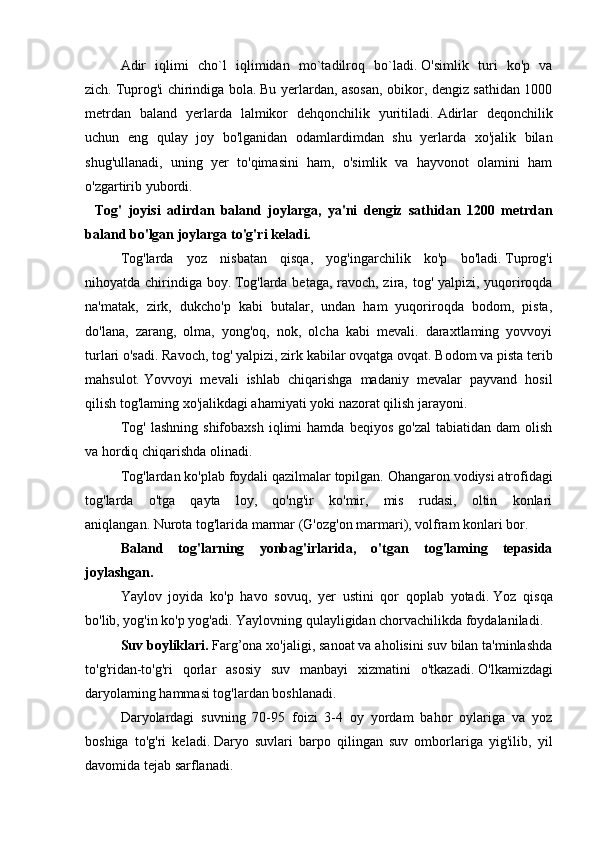     Adir   iqlimi   cho`l   iqlimidan   mo`tadilroq   bo`ladi.   O'simlik   turi   ko'p   va
zich.   Tuprog'i chirindiga bola.   Bu yerlardan, asosan, obikor, dengiz sathidan 1000
metrdan   baland   yerlarda   lalmikor   dehqonchilik   yuritiladi.   Adirlar   deqonchilik
uchun   eng   qulay   joy   bo'lganidan   odamlardimdan   shu   yerlarda   xo'jalik   bilan
shug'ullanadi,   uning   yer   to'qimasini   ham,   o'simlik   va   hayvonot   olamini   ham
o'zgartirib yubordi.  
    Tog'   joyisi   adirdan   baland   joylarga,   ya'ni   dengiz   sathidan   1200   metrdan
baland bo'lgan joylarga to'g'ri keladi.
     Tog'larda   yoz   nisbatan   qisqa,   yog'ingarchilik   ko'p   bo'ladi.   Tuprog'i
nihoyatda chirindiga boy.   Tog'larda betaga, ravoch, zira, tog' yalpizi, yuqoriroqda
na'matak,   zirk,   dukcho'p   kabi   butalar,   undan   ham   yuqoriroqda   bodom,   pista,
do'lana,   zarang,   olma,   yong'oq,   nok,   olcha   kabi   mevali.   daraxtlaming   yovvoyi
turlari o'sadi.   Ravoch, tog' yalpizi, zirk kabilar ovqatga ovqat.   Bodom va pista terib
mahsulot.   Yovvoyi   mevali   ishlab   chiqarishga   madaniy   mevalar   payvand   hosil
qilish tog'laming xo'jalikdagi ahamiyati yoki nazorat qilish jarayoni.
     Tog'   lashning   shifobaxsh   iqlimi   hamda   beqiyos   go'zal   tabiatidan   dam   olish
va hordiq chiqarishda olinadi.
     Tog'lardan ko'plab foydali qazilmalar topilgan.   Ohangaron vodiysi atrofidagi
tog'larda   o'tga   qayta   loy,   qo'ng'ir   ko'mir,   mis   rudasi,   oltin   konlari
aniqlangan.   Nurota tog'larida marmar (G'ozg'on marmari), volfram konlari bor.
     Baland   tog'larning   yonbag'irlarida,   o'tgan   tog'laming   tepasida
joylashgan.
     Yaylov   joyida   ko'p   havo   sovuq,   yer   ustini   qor   qoplab   yotadi.   Yoz   qisqa
bo'lib, yog'in ko'p yog'adi.   Yaylovning qulayligidan chorvachilikda foydalaniladi.
     Suv boyliklari.   Farg’ona  xo'jaligi, sanoat va aholisini suv bilan ta'minlashda
to'g'ridan-to'g'ri   qorlar   asosiy   suv   manbayi   xizmatini   o'tkazadi.   O'lkamizdagi
daryolaming hammasi tog'lardan boshlanadi.
    Daryolardagi   suvning   70-95   foizi   3-4   oy   yordam   bahor   oylariga   va   yoz
boshiga   to'g'ri   keladi.   Daryo   suvlari   barpo   qilingan   suv   omborlariga   yig'ilib,   yil
davomida tejab sarflanadi. 