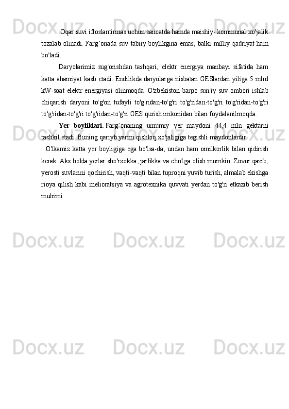     Oqar suvi ifloslantirmas uchun sanoatda hamda maishiy- kommunal xo'jalik
tozalab olinadi.   Farg’onada suv tabiiy boylikgina emas, balki milliy qadriyat ham
bo'ladi.
    Daryolarimiz   sug'orishdan   tashqari,   elektr   energiya   manbayi   sifatida   ham
katta ahamiyat kasb etadi.   Endilikda daryolarga nisbatan GESlardan yiliga 5 mlrd
kW-soat   elektr   energiyasi   olinmoqda.   O'zbekiston  barpo  sun'iy  suv  ombori   ishlab
chiqarish   daryoni   to'g'on   tufayli   to'g'ridan-to'g'ri   to'g'ridan-to'g'ri   to'g'ridan-to'g'ri
to'g'ridan-to'g'ri to'g'ridan-to'g'ri GES qurish imkonidan bilan foydalanilmoqda.
      Yer   boyliklari.   Farg’onaning   umumiy   yer   maydoni   44,4   mln   gektarni
tashkil etadi.   Buning qariyb yarmi qishloq xo'jaligiga tegishli maydonlardir.
    O'lkamiz  katta  yer  boyligiga  ega bo'lsa-da, undan  ham   omilkorlik bilan  qidirish
kerak.   Aks holda yerlar sho'rxokka, jarlikka va cho'lga olish mumkin.   Zovur qazib,
yerosti suvlarini qochirish, vaqti-vaqti bilan tuproqni yuvib turish, almalab ekishga
rioya qilish  kabi  melioratsiya  va agrotexnika quvvati  yerdan to'g'ri  etkazib berish
muhimi. 