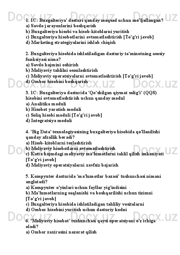 1. 1C: Buxgalteriya' dasturi qanday maqsad uchun mo'ljallangan?
a) Savdo jarayonlarini boshqarish
b) Buxgalteriya hisobi va hisob-kitoblarni yuritish
c) Buxgalteriya hisobotlarini avtomatlashtirish [To'g'ri javob]
d) Marketing strategiyalarini ishlab chiqish
2. Buxgalteriya hisobida ishlatiladigan dasturiy ta'minotning asosiy 
funksiyasi nima?
a) Savdo hajmini oshirish
b) Moliyaviy tahlilni osonlashtirish
c) Moliyaviy operatsiyalarni avtomatlashtirish [To'g'ri javob]
d) Ombor hisobini boshqarish
3. 1C: Buxgalteriya dasturida 'Qo'shilgan qiymat solig'i' (QQS) 
hisobini avtomatlashtirish uchun qanday modul 
a) Analitika moduli
b) Hisobot yaratish moduli
c) Soliq hisobi moduli [To'g'ri javob]
d) Integratsiya moduli
4. 'Big Data' texnologiyasining buxgalteriya hisobida qo'llanilishi 
qanday afzallik beradi?
a) Hisob-kitoblarni tezlashtirish
b) Moliyaviy hisobotlarni avtomatlashtirish
c) Katta hajmdagi moliyaviy ma'lumotlarni tahlil qilish imkoniyati 
[To'g'ri javob]
d) Moliyaviy operatsiyalarni xavfsiz bajarish
5. Kompyuter dasturida 'ma'lumotlar bazasi' tushunchasi nimani 
anglatadi?
a) Kompyuter o'yinlari uchun fayllar yig'indisini
b) Ma'lumotlarning saqlanishi va boshqarilishi uchun tizimni 
[To'g'ri javob]
c) Buxgalteriya hisobida ishlatiladigan tahliliy vositalarni
d) Ombor hisobini yuritish uchun dasturiy kodni
6. 'Moliyaviy hisobot' tushunchasi qaysi operatsiyani o'z ichiga 
oladi?
a) Ombor zaxirasini nazorat qilish 