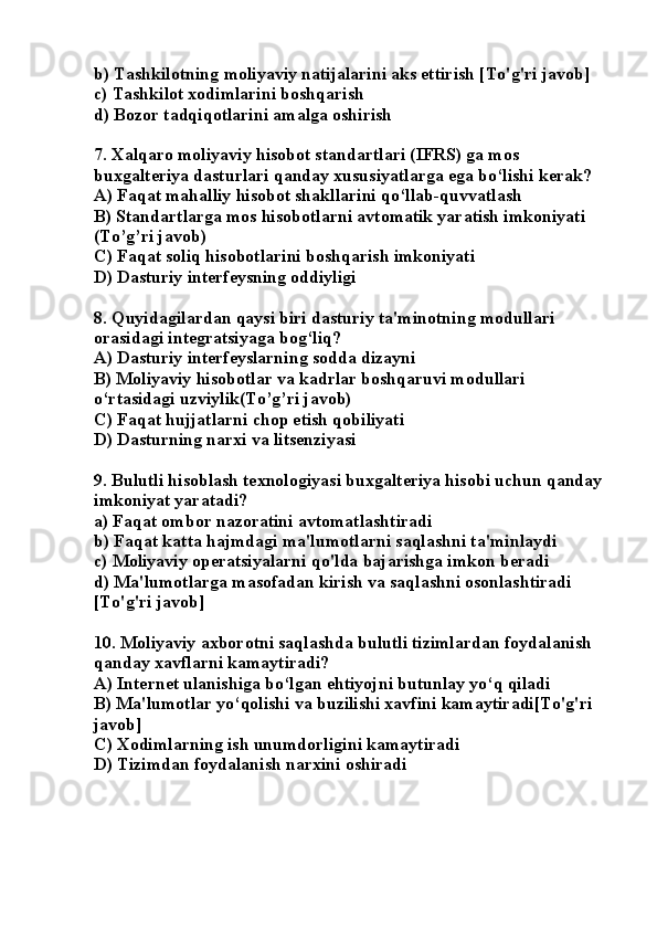 b) Tashkilotning moliyaviy natijalarini aks ettirish [To'g'ri javob]
c) Tashkilot xodimlarini boshqarish
d) Bozor tadqiqotlarini amalga oshirish
7.  Xalqaro moliyaviy hisobot standartlari (IFRS) ga mos 
buxgalteriya dasturlari qanday xususiyatlarga ega bo‘lishi kerak?
A) Faqat mahalliy hisobot shakllarini qo‘llab-quvvatlash
B) Standartlarga mos hisobotlarni avtomatik yaratish imkoniyati 
(To’g’ri javob)
C) Faqat soliq hisobotlarini boshqarish imkoniyati
D) Dasturiy interfeysning oddiyligi
8.  Quyidagilardan qaysi biri dasturiy ta'minotning modullari 
orasidagi integratsiyaga bog‘liq?
A) Dasturiy interfeyslarning sodda dizayni
B) Moliyaviy hisobotlar va kadrlar boshqaruvi modullari 
o‘rtasidagi uzviylik(To’g’ri javob)
C) Faqat hujjatlarni chop etish qobiliyati
D) Dasturning narxi va litsenziyasi
9. Bulutli hisoblash texnologiyasi buxgalteriya hisobi uchun qanday 
imkoniyat yaratadi?
a) Faqat ombor nazoratini avtomatlashtiradi
b) Faqat katta hajmdagi ma'lumotlarni saqlashni ta'minlaydi
c) Moliyaviy operatsiyalarni qo'lda bajarishga imkon beradi
d) Ma'lumotlarga masofadan kirish va saqlashni osonlashtiradi 
[To'g'ri javob]
10.  Moliyaviy axborotni saqlashda bulutli tizimlardan foydalanish 
qanday xavflarni kamaytiradi?
A) Internet ulanishiga bo‘lgan ehtiyojni butunlay yo‘q qiladi
B) Ma'lumotlar yo‘qolishi va buzilishi xavfini kamaytiradi[To'g'ri 
javob]
C) Xodimlarning ish unumdorligini kamaytiradi
D) Tizimdan foydalanish narxini oshiradi 