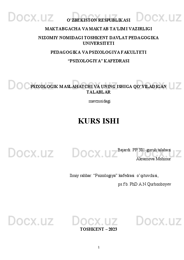 O’ZBEKISTON RESPUBLIKASI  
MAKTABGACHA VA MAKTAB TA’LIMI VAZIRLIGI
NIZOMIY NOMIDAGI TOSHKENT DAVLAT PEDAGOGIKA
UNIVERSITETI 
PEDAGOGIKA VA PSIXOLOGIYA FAKULTETI
“PSIXOLOGIYA” KAFEDRASI
 
PSIXOLOGIK MASLAHAT CHI VA UNING ISHIGA QO’YILADIGAN
TALABLAR
    mavzusidagi
KURS ISHI
                                                        Bajardi:   PP 301-guruh talabasi
 Akramova Mohinur
 
                                        Ilmiy rahbar: “Psixologiya” kafedrasi  o’qituvchisi, 
ps.f.b. PhD A.N.Qurbonboyev
TOSHKENT – 20 23
1 