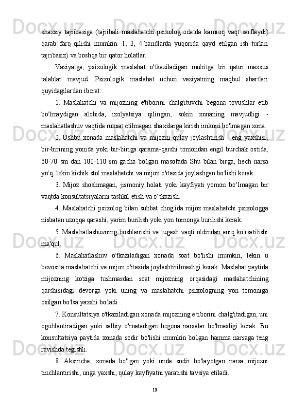 shaxsiy   tajribasiga   (tajribali   maslahatchi   psixolog   odatda   kamroq   vaqt   sarflaydi)
qarab   farq   qilishi   mumkin.   1,   3,   4-bandlarda   yuqorida   qayd   etilgan   ish   turlari
tajribasiz) va boshqa bir qator holatlar.
Vaziyatga,   psixologik   maslahat   o'tkaziladigan   muhitga   bir   qator   maxsus
talablar   mavjud.   Psixologik   maslahat   uchun   vaziyatning   maqbul   shartlari
quyidagilardan iborat:
1.   Maslahatchi   va   mijozning   e'tiborini   chalg'ituvchi   begona   tovushlar   etib
bo'lmaydigan   alohida,   izolyatsiya   qilingan,   sokin   xonaning   mavjudligi   -
maslahatlashuv vaqtida ruxsat etilmagan shaxslarga kirish imkoni bo'lmagan xona.
2.   Ushbu   xonada   maslahatchi   va   mijozni   qulay   joylashtirish   -   eng   yaxshisi,
bir-birining   yonida   yoki   bir-biriga   qarama-qarshi   tomondan   engil   burchak   ostida,
60-70   sm   dan   100-110   sm   gacha   bo'lgan   masofada   Shu   bilan   birga,   hech   narsa
yo'q. lekin kichik stol maslahatchi va mijoz o'rtasida joylashgan bo'lishi kerak.
3.   Mijoz   shoshmagan,   jismoniy   holati   yoki   kayfiyati   yomon   bo‘lmagan   bir
vaqtda konsultatsiyalarni tashkil etish va o‘tkazish.
4.  Maslahatchi   psixolog   bilan   suhbat   chog'ida   mijoz   maslahatchi   psixologga
nisbatan uzoqqa qarashi, yarim burilish yoki yon tomonga burilishi kerak.
5. Maslahatlashuvning boshlanishi va tugash vaqti oldindan aniq ko'rsatilishi
ma'qul.
6.   Maslahatlashuv   o'tkaziladigan   xonada   soat   bo'lishi   mumkin,   lekin   u
bevosita maslahatchi va mijoz o'rtasida joylashtirilmasligi kerak. Maslahat paytida
mijozning   ko'ziga   tushmasdan   soat   mijozning   orqasidagi   maslahatchining
qarshisidagi   devorga   yoki   uning   va   maslahatchi   psixologning   yon   tomoniga
osilgan bo'lsa yaxshi bo'ladi.
7. Konsultatsiya o'tkaziladigan xonada mijozning e'tiborini chalg'itadigan, uni
ogohlantiradigan   yoki   salbiy   o'rnatadigan   begona   narsalar   bo'lmasligi   kerak.   Bu
konsultatsiya   paytida   xonada   sodir   bo'lishi   mumkin   bo'lgan   hamma   narsaga   teng
ravishda tegishli.
8.   Aksincha,   xonada   bo'lgan   yoki   unda   sodir   bo'layotgan   narsa   mijozni
tinchlantirishi, unga yaxshi, qulay kayfiyatni yaratishi tavsiya etiladi.
10 