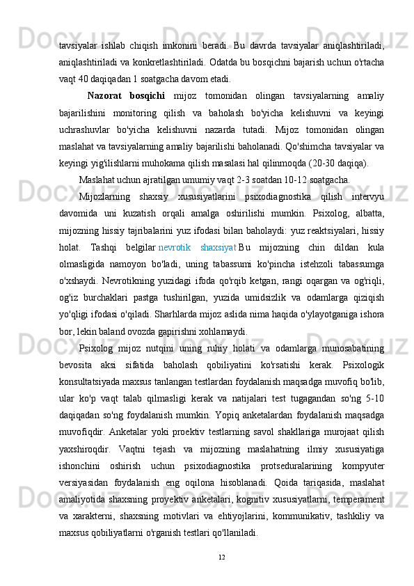tavsiyalar   ishlab   chiqish   imkonini   beradi.   Bu   davrda   tavsiyalar   aniqlashtiriladi,
aniqlashtiriladi va konkretlashtiriladi. Odatda bu bosqichni bajarish uchun o'rtacha
vaqt 40 daqiqadan 1 soatgacha davom etadi.
  Nazorat   bosqichi   mijoz   tomonidan   olingan   tavsiyalarning   amaliy
bajarilishini   monitoring   qilish   va   baholash   bo'yicha   kelishuvni   va   keyingi
uchrashuvlar   bo'yicha   kelishuvni   nazarda   tutadi.   Mijoz   tomonidan   olingan
maslahat va tavsiyalarning amaliy bajarilishi baholanadi. Qo'shimcha tavsiyalar va
keyingi yig'ilishlarni muhokama qilish masalasi hal qilinmoqda (20-30 daqiqa).
Maslahat uchun ajratilgan umumiy vaqt 2-3 soatdan 10-12 soatgacha.
Mijozlarning   shaxsiy   xususiyatlarini   psixodiagnostika   qilish   intervyu
davomida   uni   kuzatish   orqali   amalga   oshirilishi   mumkin.   Psixolog,   albatta,
mijozning hissiy tajribalarini yuz ifodasi bilan baholaydi: yuz reaktsiyalari, hissiy
holat.   Tashqi   belgilar   nevrotik   shaxsiyat   Bu   mijozning   chin   dildan   kula
olmasligida   namoyon   bo'ladi,   uning   tabassumi   ko'pincha   istehzoli   tabassumga
o'xshaydi.   Nevrotikning   yuzidagi   ifoda   qo'rqib   ketgan,   rangi   oqargan   va   og'riqli,
og'iz   burchaklari   pastga   tushirilgan,   yuzida   umidsizlik   va   odamlarga   qiziqish
yo'qligi ifodasi o'qiladi. Sharhlarda mijoz aslida nima haqida o'ylayotganiga ishora
bor, lekin baland ovozda gapirishni xohlamaydi.
Psixolog   mijoz   nutqini   uning   ruhiy   holati   va   odamlarga   munosabatining
bevosita   aksi   sifatida   baholash   qobiliyatini   ko'rsatishi   kerak.   Psixologik
konsultatsiyada maxsus tanlangan testlardan foydalanish maqsadga muvofiq bo'lib,
ular   ko'p   vaqt   talab   qilmasligi   kerak   va   natijalari   test   tugagandan   so'ng   5-10
daqiqadan   so'ng   foydalanish   mumkin.   Yopiq   anketalardan   foydalanish   maqsadga
muvofiqdir.   Anketalar   yoki   proektiv   testlarning   savol   shakllariga   murojaat   qilish
yaxshiroqdir.   Vaqtni   tejash   va   mijozning   maslahatning   ilmiy   xususiyatiga
ishonchini   oshirish   uchun   psixodiagnostika   protseduralarining   kompyuter
versiyasidan   foydalanish   eng   oqilona   hisoblanadi.   Qoida   tariqasida,   maslahat
amaliyotida   shaxsning   proyektiv   anketalari,   kognitiv   xususiyatlarni,   temperament
va   xarakterni,   shaxsning   motivlari   va   ehtiyojlarini,   kommunikativ,   tashkiliy   va
maxsus qobiliyatlarni o'rganish testlari qo'llaniladi.
12 