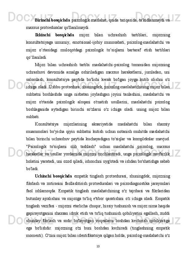 Birinchi bosqichda   psixologik maslahat, qoida tariqasida, ta'kidlanmaydi va
maxsus protseduralar qo'llanilmaydi.
Ikkinchi   bosqichda   mijoz   bilan   uchrashish   tartiblari,   mijozning
konsultatsiyaga   umumiy,   emotsional-ijobiy   munosabati,   psixolog-maslahatchi   va
mijoz   o‘rtasidagi   muloqotdagi   psixologik   to‘siqlarni   bartaraf   etish   tartiblari
qo‘llaniladi.
Mijoz   bilan   uchrashish   tartibi   maslahatchi-psixolog   tomonidan   mijozning
uchrashuvi   davomida   amalga   oshiriladigan   maxsus   harakatlarni,   jumladan,   uni
salomlash,   konsultatsiya   paytida   bo'lishi   kerak   bo'lgan   joyga   kutib   olishni   o'z
ichiga oladi. Ushbu protsedura, shuningdek, psixolog-maslahatchining mijoz bilan
suhbatni   boshlashda   unga   nisbatan   joylashgan   joyini   tanlashini,   maslahatchi   va
mijoz   o'rtasida   psixologik   aloqani   o'rnatish   usullarini,   maslahatchi   psixolog
boshlaganida   aytadigan   birinchi   so'zlarni   o'z   ichiga   oladi.   uning   mijoz   bilan
suhbati.
Konsultatsiya   mijozlarining   aksariyatida   maslahatchi   bilan   shaxsiy
muammolari   bo'yicha   qiyin   suhbatni   kutish   uchun   notanish   muhitda   maslahatchi
bilan   birinchi   uchrashuv   paytida   kuchayadigan   to'siqlar   va   komplekslar   mavjud.
"Psixologik   to'siqlarni   olib   tashlash"   uchun   maslahatchi   psixolog,   maxsus
harakatlar va usullar yordamida mijozni tinchlantiradi, unga psixologik xavfsizlik
holatini yaratadi, uni ozod qiladi, ishonchni uyg'otadi va ishdan bo'shatishga sabab
bo'ladi.
Uchinchi   bosqichda   empatik   tinglash   protsedurasi,   shuningdek,   mijozning
fikrlash   va   xotirasini   faollashtirish   protseduralari   va   psixodiagnostika   jarayonlari
faol   ishlamoqda.   Empatik   tinglash   maslahatchining   o'z   tajribasi   va   fikrlaridan
butunlay   ajralishini   va   mijozga   to'liq   e'tibor   qaratishini   o'z   ichiga   oladi.   Empatik
tinglash vazifasi - mijozni etarlicha chuqur, hissiy tushunish va mijoz nima haqida
gapirayotganini shaxsan idrok etish va to'liq tushunish qobiliyatini egallash, xuddi
shunday   fikrlash   va   sodir   bo'layotgan   voqealarni   boshdan   kechirish   qobiliyatiga
ega   bo'lishdir.   mijozning   o'zi   buni   boshdan   kechiradi   (tinglashning   empatik
momenti). O'zini mijoz bilan identifikatsiya qilgan holda, psixolog-maslahatchi o'z
13 