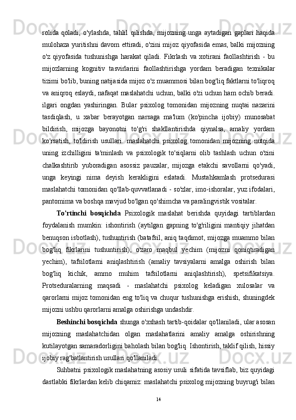 rolida   qoladi,   o'ylashda,   tahlil   qilishda,   mijozning   unga   aytadigan   gaplari   haqida
mulohaza yuritishni davom ettiradi, o'zini mijoz qiyofasida emas, balki mijozning
o'z   qiyofasida   tushunishga   harakat   qiladi.   Fikrlash   va   xotirani   faollashtirish   -   bu
mijozlarning   kognitiv   tasvirlarini   faollashtirishga   yordam   beradigan   texnikalar
tizimi bo'lib, buning natijasida mijoz o'z muammosi bilan bog'liq faktlarni to'liqroq
va aniqroq eslaydi, nafaqat maslahatchi uchun, balki o'zi uchun ham ochib beradi.
ilgari   ongdan   yashiringan.   Bular   psixolog   tomonidan   mijozning   nuqtai   nazarini
tasdiqlash,   u   xabar   berayotgan   narsaga   ma'lum   (ko'pincha   ijobiy)   munosabat
bildirish,   mijozga   bayonotni   to'g'ri   shakllantirishda   qiynalsa,   amaliy   yordam
ko'rsatish,   to'ldirish   usullari.   maslahatchi   psixolog   tomonidan   mijozning   nutqida
uning   izchilligini   ta'minlash   va   psixologik   to'siqlarni   olib   tashlash   uchun   o'zini
chalkashtirib   yuboradigan   asossiz   pauzalar,   mijozga   etakchi   savollarni   qo'yadi,
unga   keyingi   nima   deyish   kerakligini   eslatadi.   Mustahkamlash   protsedurasi
maslahatchi tomonidan qo'llab-quvvatlanadi - so'zlar, imo-ishoralar, yuz ifodalari,
pantomima va boshqa mavjud bo'lgan qo'shimcha va paralingvistik vositalar.
To'rtinchi   bosqichda   Psixologik   maslahat   berishda   quyidagi   tartiblardan
foydalanish   mumkin:   ishontirish   (aytilgan   gapning   to'g'riligini   mantiqiy   jihatdan
benuqson isbotlash), tushuntirish (batafsil, aniq taqdimot, mijozga muammo bilan
bog'liq   fikrlarini   tushuntirish),   o'zaro   maqbul   yechim   (mijozni   qoniqtiradigan
yechim),   tafsilotlarni   aniqlashtirish   (amaliy   tavsiyalarni   amalga   oshirish   bilan
bog'liq   kichik,   ammo   muhim   tafsilotlarni   aniqlashtirish),   spetsifikatsiya.
Protseduralarning   maqsadi   -   maslahatchi   psixolog   keladigan   xulosalar   va
qarorlarni mijoz tomonidan eng to'liq va chuqur tushunishga erishish, shuningdek
mijozni ushbu qarorlarni amalga oshirishga undashdir.
Beshinchi bosqichda  shunga o'xshash tartib-qoidalar qo'llaniladi, ular asosan
mijozning   maslahatchidan   olgan   maslahatlarini   amaliy   amalga   oshirishning
kutilayotgan samaradorligini baholash bilan bog'liq. Ishontirish, taklif qilish, hissiy
ijobiy rag'batlantirish usullari qo'llaniladi.
Suhbatni psixologik maslahatning asosiy usuli sifatida tavsiflab, biz quyidagi
dastlabki fikrlardan kelib chiqamiz: maslahatchi psixolog mijozning buyrug'i bilan
14 