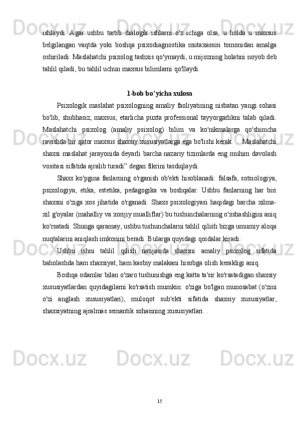 ishlaydi.   Agar   ushbu   tartib   dialogik   ishlarni   o'z   ichiga   olsa,   u   holda   u   maxsus
belgilangan   vaqtda   yoki   boshqa   psixodiagnostika   mutaxassisi   tomonidan   amalga
oshiriladi. Maslahatchi psixolog tashxis qo'ymaydi, u mijozning holatini noyob deb
tahlil qiladi, bu tahlil uchun maxsus bilimlarni qo'llaydi.
1-bob bo’yicha xulosa
Psixologik maslahat  psixologning amaliy faoliyatining nisbatan yangi  sohasi
bo'lib, shubhasiz,  maxsus,  etarlicha puxta professional  tayyorgarlikni talab qiladi.
Maslahatchi   psixolog   (amaliy   psixolog)   bilim   va   ko'nikmalarga   qo'shimcha
ravishda bir qator maxsus shaxsiy xususiyatlarga ega bo'lishi kerak.  .  Maslahatchi
shaxsi maslahat jarayonida deyarli barcha nazariy tizimlarda eng muhim davolash
vositasi sifatida ajralib turadi” degan fikrini tasdiqlaydi.
Shaxs ko'pgina fanlarning o'rganish ob'ekti hisoblanadi: falsafa, sotsiologiya,
psixologiya,   etika,   estetika,   pedagogika   va   boshqalar.   Ushbu   fanlarning   har   biri
shaxsni   o'ziga   xos   jihatida   o'rganadi.   Shaxs   psixologiyasi   haqidagi   barcha   xilma-
xil g'oyalar (mahalliy va xorijiy mualliflar) bu tushunchalarning o'xshashligini aniq
ko'rsatadi. Shunga qaramay, ushbu tushunchalarni tahlil qilish bizga umumiy aloqa
nuqtalarini aniqlash imkonini beradi. Bularga quyidagi qoidalar kiradi:
Ushbu   ishni   tahlil   qilish   natijasida   shaxsni   amaliy   psixolog   sifatida
baholashda ham shaxsiyat, ham kasbiy malakani hisobga olish kerakligi aniq.
Boshqa odamlar bilan o'zaro tushunishga eng katta ta'sir ko'rsatadigan shaxsiy
xususiyatlardan quyidagilarni ko'rsatish mumkin: o'ziga bo'lgan munosabat  (o'zini
o'zi   anglash   xususiyatlari),   muloqot   sub'ekti   sifatida   shaxsiy   xususiyatlar,
shaxsiyatning ajralmas semantik sohasining xususiyatlari. .
15 