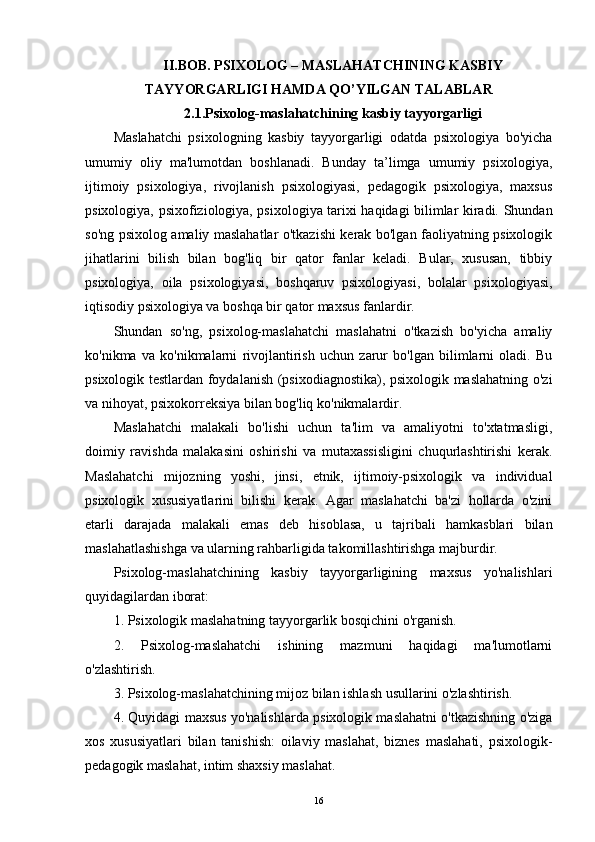 II.BOB. PSIXOLOG – MASLAHATCHINING KASBIY
TAYYORGARLIGI HAMDA QO’YILGAN TALABLAR 
2.1.Psixolog-maslahatchining kasbiy tayyorgarligi 
Maslahatchi   psixologning   kasbiy   tayyorgarligi   odatda   psixologiya   bo'yicha
umumiy   oliy   ma'lumotdan   boshlanadi.   Bunday   ta’limga   umumiy   psixologiya,
ijtimoiy   psixologiya,   rivojlanish   psixologiyasi,   pedagogik   psixologiya,   maxsus
psixologiya, psixofiziologiya, psixologiya tarixi haqidagi bilimlar kiradi. Shundan
so'ng psixolog amaliy maslahatlar o'tkazishi kerak bo'lgan faoliyatning psixologik
jihatlarini   bilish   bilan   bog'liq   bir   qator   fanlar   keladi.   Bular,   xususan,   tibbiy
psixologiya,   oila   psixologiyasi,   boshqaruv   psixologiyasi,   bolalar   psixologiyasi,
iqtisodiy psixologiya va boshqa bir qator maxsus fanlardir.
Shundan   so'ng,   psixolog-maslahatchi   maslahatni   o'tkazish   bo'yicha   amaliy
ko'nikma   va   ko'nikmalarni   rivojlantirish   uchun   zarur   bo'lgan   bilimlarni   oladi.   Bu
psixologik testlardan foydalanish (psixodiagnostika), psixologik maslahatning o'zi
va nihoyat, psixokorreksiya bilan bog'liq ko'nikmalardir.
Maslahatchi   malakali   bo'lishi   uchun   ta'lim   va   amaliyotni   to'xtatmasligi,
doimiy   ravishda   malakasini   oshirishi   va   mutaxassisligini   chuqurlashtirishi   kerak.
Maslahatchi   mijozning   yoshi,   jinsi,   etnik,   ijtimoiy-psixologik   va   individual
psixologik   xususiyatlarini   bilishi   kerak.   Agar   maslahatchi   ba'zi   hollarda   o'zini
etarli   darajada   malakali   emas   deb   hisoblasa,   u   tajribali   hamkasblari   bilan
maslahatlashishga va ularning rahbarligida takomillashtirishga majburdir.
Psixolog-maslahatchining   kasbiy   tayyorgarligining   maxsus   yo'nalishlari
quyidagilardan iborat:
1. Psixologik maslahatning tayyorgarlik bosqichini o'rganish.
2.   Psixolog-maslahatchi   ishining   mazmuni   haqidagi   ma'lumotlarni
o'zlashtirish.
3. Psixolog-maslahatchining mijoz bilan ishlash usullarini o'zlashtirish.
4. Quyidagi maxsus yo'nalishlarda psixologik maslahatni o'tkazishning o'ziga
xos   xususiyatlari   bilan   tanishish:   oilaviy   maslahat,   biznes   maslahati,   psixologik-
pedagogik maslahat, intim shaxsiy maslahat.
16 