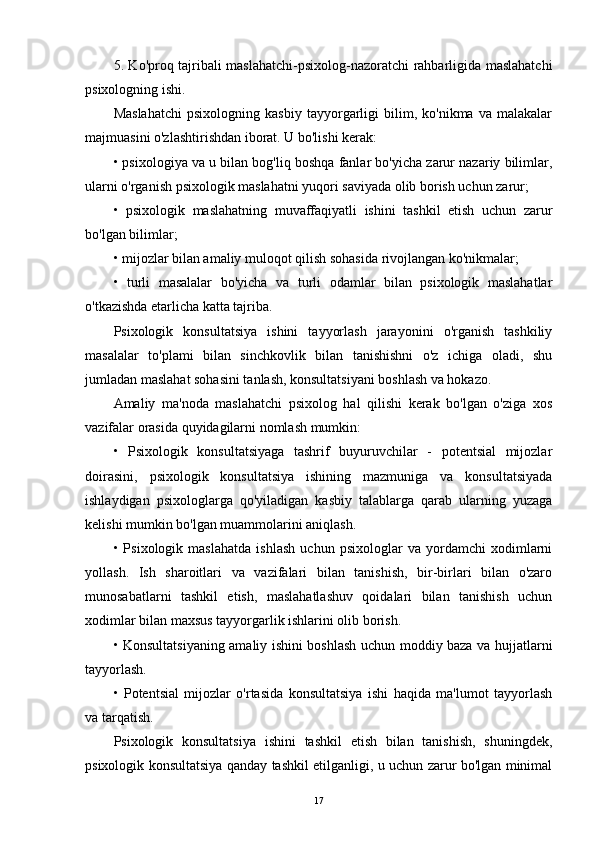 5. Ko'proq tajribali maslahatchi-psixolog-nazoratchi rahbarligida maslahatchi
psixologning ishi.
Maslahatchi   psixologning   kasbiy   tayyorgarligi   bilim,   ko'nikma   va   malakalar
majmuasini o'zlashtirishdan iborat. U bo'lishi kerak:
• psixologiya va u bilan bog'liq boshqa fanlar bo'yicha zarur nazariy bilimlar,
ularni o'rganish psixologik maslahatni yuqori saviyada olib borish uchun zarur;
•   psixologik   maslahatning   muvaffaqiyatli   ishini   tashkil   etish   uchun   zarur
bo'lgan bilimlar;
• mijozlar bilan amaliy muloqot qilish sohasida rivojlangan ko'nikmalar;
•   turli   masalalar   bo'yicha   va   turli   odamlar   bilan   psixologik   maslahatlar
o'tkazishda etarlicha katta tajriba.
Psixologik   konsultatsiya   ishini   tayyorlash   jarayonini   o'rganish   tashkiliy
masalalar   to'plami   bilan   sinchkovlik   bilan   tanishishni   o'z   ichiga   oladi,   shu
jumladan maslahat sohasini tanlash, konsultatsiyani boshlash va hokazo.
Amaliy   ma'noda   maslahatchi   psixolog   hal   qilishi   kerak   bo'lgan   o'ziga   xos
vazifalar orasida quyidagilarni nomlash mumkin:
•   Psixologik   konsultatsiyaga   tashrif   buyuruvchilar   -   potentsial   mijozlar
doirasini,   psixologik   konsultatsiya   ishining   mazmuniga   va   konsultatsiyada
ishlaydigan   psixologlarga   qo'yiladigan   kasbiy   talablarga   qarab   ularning   yuzaga
kelishi mumkin bo'lgan muammolarini aniqlash.
•   Psixologik   maslahatda   ishlash   uchun   psixologlar   va   yordamchi   xodimlarni
yollash.   Ish   sharoitlari   va   vazifalari   bilan   tanishish,   bir-birlari   bilan   o'zaro
munosabatlarni   tashkil   etish,   maslahatlashuv   qoidalari   bilan   tanishish   uchun
xodimlar bilan maxsus tayyorgarlik ishlarini olib borish.
• Konsultatsiyaning amaliy ishini boshlash uchun moddiy baza va hujjatlarni
tayyorlash.
•   Potentsial   mijozlar   o'rtasida   konsultatsiya   ishi   haqida   ma'lumot   tayyorlash
va tarqatish.
Psixologik   konsultatsiya   ishini   tashkil   etish   bilan   tanishish,   shuningdek,
psixologik konsultatsiya qanday tashkil etilganligi, u uchun zarur bo'lgan minimal
17 