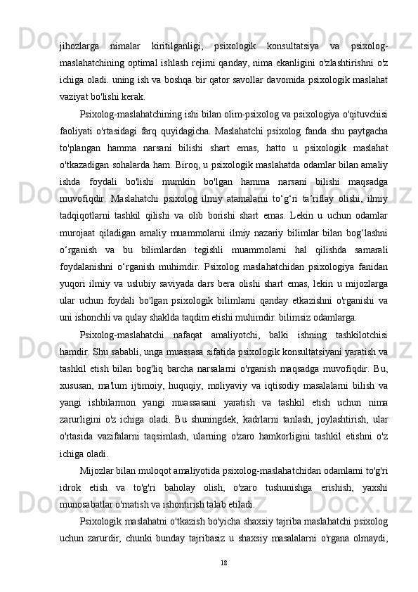 jihozlarga   nimalar   kiritilganligi,   psixologik   konsultatsiya   va   psixolog-
maslahatchining  optimal  ishlash  rejimi  qanday, nima ekanligini  o'zlashtirishni  o'z
ichiga oladi. uning ish va boshqa bir qator savollar davomida psixologik maslahat
vaziyat bo'lishi kerak.
Psixolog-maslahatchining ishi bilan olim-psixolog va psixologiya o'qituvchisi
faoliyati   o'rtasidagi   farq   quyidagicha.   Maslahatchi   psixolog   fanda   shu   paytgacha
to'plangan   hamma   narsani   bilishi   shart   emas,   hatto   u   psixologik   maslahat
o'tkazadigan sohalarda ham. Biroq, u psixologik maslahatda odamlar bilan amaliy
ishda   foydali   bo'lishi   mumkin   bo'lgan   hamma   narsani   bilishi   maqsadga
muvofiqdir.   Maslahatchi   psixolog   ilmiy   atamalarni   to‘g‘ri   ta’riflay   olishi,   ilmiy
tadqiqotlarni   tashkil   qilishi   va   olib   borishi   shart   emas.   Lekin   u   uchun   odamlar
murojaat   qiladigan   amaliy   muammolarni   ilmiy   nazariy   bilimlar   bilan   bog‘lashni
o‘rganish   va   bu   bilimlardan   tegishli   muammolarni   hal   qilishda   samarali
foydalanishni   o‘rganish   muhimdir.   Psixolog   maslahatchidan   psixologiya   fanidan
yuqori   ilmiy   va   uslubiy   saviyada   dars   bera   olishi   shart   emas,   lekin   u   mijozlarga
ular   uchun   foydali   bo'lgan   psixologik   bilimlarni   qanday   etkazishni   o'rganishi   va
uni ishonchli va qulay shaklda taqdim etishi muhimdir. bilimsiz odamlarga.
Psixolog-maslahatchi   nafaqat   amaliyotchi,   balki   ishning   tashkilotchisi
hamdir. Shu sababli, unga muassasa sifatida psixologik konsultatsiyani yaratish va
tashkil   etish   bilan   bog'liq   barcha   narsalarni   o'rganish   maqsadga   muvofiqdir.   Bu,
xususan,   ma'lum   ijtimoiy,   huquqiy,   moliyaviy   va   iqtisodiy   masalalarni   bilish   va
yangi   ishbilarmon   yangi   muassasani   yaratish   va   tashkil   etish   uchun   nima
zarurligini   o'z   ichiga   oladi.   Bu   shuningdek,   kadrlarni   tanlash,   joylashtirish,   ular
o'rtasida   vazifalarni   taqsimlash,   ularning   o'zaro   hamkorligini   tashkil   etishni   o'z
ichiga oladi.
Mijozlar bilan muloqot amaliyotida psixolog-maslahatchidan odamlarni to'g'ri
idrok   etish   va   to'g'ri   baholay   olish,   o'zaro   tushunishga   erishish,   yaxshi
munosabatlar o'rnatish va ishontirish talab etiladi.
Psixologik maslahatni o'tkazish bo'yicha shaxsiy tajriba maslahatchi psixolog
uchun   zarurdir,   chunki   bunday   tajribasiz   u   shaxsiy   masalalarni   o'rgana   olmaydi,
18 
