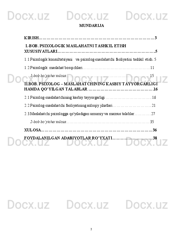  MUNDARIJA
KIRISH……………………………………………………………………………3
 I.-BOB. PSIXOLOGIK MASLAHATNI TASHKIL ETISH 
XUSUSIYATLARI………………………………………………………………..5
1.1.Psixologik konsultatsiyani   va psixolog-maslahatchi faoliyatini tashkil etish..5
1.2.Psixologik  maslahat bosqichlari……………………………………………11
      1-bob bo’yicha xulosa ………………………………………………………15
II.BOB. PSIXOLOG – MASLAHATCHINING KASBIY TAYYORGARLIGI
HAMDA QO’YILGAN TALABLAR ………………………………………….16
2.1.Psixolog-maslahatchining kasbiy tayyorgarligi ……………………………..16
2.2.Psixolog-maslahatchi faoliyatining axloqiy jihatlari………………………...21
2.3.Maslahatchi psixologga qo'yiladigan umumiy va maxsus talablar………….27
      2-bob bo’yicha xulosa ………………………………………………………35
XULOSA…………………………………………………………………………36
FOYDALANILGAN ADABIYOTLAR RO’YXATI………………………….38
2 