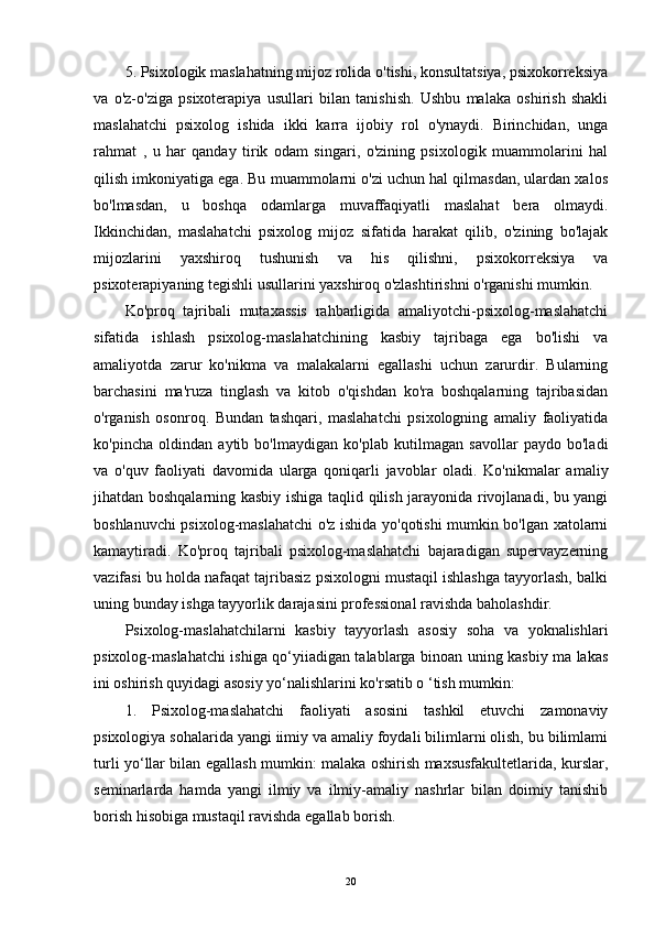 5. Psixologik maslahatning mijoz rolida o'tishi, konsultatsiya, psixokorreksiya
va   o'z-o'ziga   psixoterapiya   usullari   bilan   tanishish.   Ushbu   malaka   oshirish   shakli
maslahatchi   psixolog   ishida   ikki   karra   ijobiy   rol   o'ynaydi.   Birinchidan,   unga
rahmat   ,   u   har   qanday   tirik   odam   singari,   o'zining   psixologik   muammolarini   hal
qilish imkoniyatiga ega. Bu muammolarni o'zi uchun hal qilmasdan, ulardan xalos
bo'lmasdan,   u   boshqa   odamlarga   muvaffaqiyatli   maslahat   bera   olmaydi.
Ikkinchidan,   maslahatchi   psixolog   mijoz   sifatida   harakat   qilib,   o'zining   bo'lajak
mijozlarini   yaxshiroq   tushunish   va   his   qilishni,   psixokorreksiya   va
psixoterapiyaning tegishli usullarini yaxshiroq o'zlashtirishni o'rganishi mumkin.
Ko'proq   tajribali   mutaxassis   rahbarligida   amaliyotchi-psixolog-maslahatchi
sifatida   ishlash   psixolog-maslahatchining   kasbiy   tajribaga   ega   bo'lishi   va
amaliyotda   zarur   ko'nikma   va   malakalarni   egallashi   uchun   zarurdir.   Bularning
barchasini   ma'ruza   tinglash   va   kitob   o'qishdan   ko'ra   boshqalarning   tajribasidan
o'rganish   osonroq.   Bundan   tashqari,   maslahatchi   psixologning   amaliy   faoliyatida
ko'pincha   oldindan   aytib   bo'lmaydigan   ko'plab   kutilmagan   savollar   paydo   bo'ladi
va   o'quv   faoliyati   davomida   ularga   qoniqarli   javoblar   oladi.   Ko'nikmalar   amaliy
jihatdan boshqalarning kasbiy ishiga taqlid qilish jarayonida rivojlanadi, bu yangi
boshlanuvchi psixolog-maslahatchi  o'z ishida yo'qotishi mumkin bo'lgan xatolarni
kamaytiradi.   Ko'proq   tajribali   psixolog-maslahatchi   bajaradigan   supervayzerning
vazifasi bu holda nafaqat tajribasiz psixologni mustaqil ishlashga tayyorlash, balki
uning bunday ishga tayyorlik darajasini professional ravishda baholashdir.
Psixolog-maslahatchilarni   kasbiy   tayyorlash   asosiy   soha   va   yoknalishlari
psixolog-maslahatchi ishiga qo‘yiiadigan talablarga binoan uning kasbiy ma lakas
ini oshirish quyidagi asosiy yo‘nalishlarini ko'rsatib o ‘tish mumkin:
1.   Psixolog-maslahatchi   faoliyati   asosini   tashkil   etuvchi   zamonaviy
psixologiya sohalarida yangi iimiy va amaliy foydali bilimlarni olish, bu bilimlami
turli yo‘llar bilan egallash mumkin: malaka oshirish maxsusfakultetlarida, kurslar,
seminarlarda   hamda   yangi   ilmiy   va   ilmiy-amaliy   nashrlar   bilan   doimiy   tanishib
borish hisobiga mustaqil ravishda egallab borish.
20 