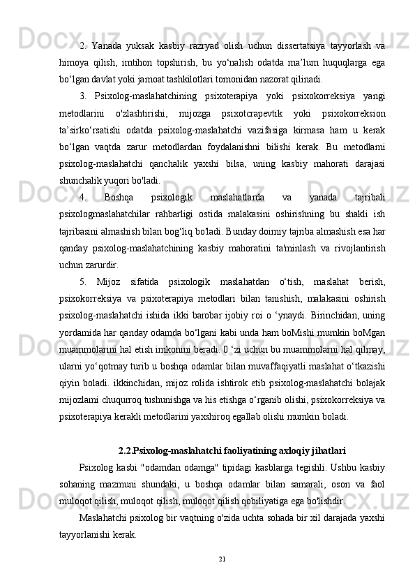 2.   Yanada   yuksak   kasbiy   razryad   olish   uchun   dissertatsiya   tayyorlash   va
himoya   qilish,   imtihon   topshirish,   bu   yo‘nalish   odatda   ma’lum   huquqlarga   ega
bo‘lgan davlat yoki jamoat tashkilotlari tomonidan nazorat qilinadi.
3.   Psixolog-maslahatchining   psixoterapiya   yoki   psixokorreksiya   yangi
metodlarini   o'zlashtirishi,   mijozga   psixotcrapevtik   yoki   psixokorreksion
ta’sirko‘rsatishi   odatda   psixolog-maslahatchi   vazifasiga   kirmasa   ham   u   kerak
bo‘lgan   vaqtda   zarur   metodlardan   foydalanishni   bilishi   kerak.   Bu   metodlami
psixolog-maslahatchi   qanchalik   yaxshi   bilsa,   uning   kasbiy   mahorati   darajasi
shunchalik yuqori bo'ladi. 
4.   Boshqa   psixologik   maslahatlarda   va   yanada   tajribali
psixologmaslahatchilar   rahbarligi   ostida   malakasini   oshirishning   bu   shakli   ish
tajribasini almashish bilan bog‘liq bo'ladi.  Bunday doimiy tajriba almashish esa har
qanday   psixolog-maslahatchining   kasbiy   mahoratini   ta'minlash   va   rivojlantirish
uchun zarurdir.
5.   Mijoz   sifatida   psixologik   maslahatdan   o‘tish,   maslahat   berish,
psixokorreksiya   va   psixoterapiya   metodlari   bilan   tanishish,   malakasini   oshirish
psixolog-maslahatchi   ishida   ikki   barobar   ijobiy   roi   o   ‘ynaydi.   Birinchidan,   uning
yordamida har qanday odamda bo‘lgani kabi unda ham boMishi mumkin boMgan
muammolarini hal etish imkonini beradi. 0 ‘zi uchun bu muammolarni hal qilmay,
ularni yo‘qotmay turib u boshqa odamlar bilan muvaffaqiyatli maslahat o‘tkazishi
qiyin   boladi.   ikkinchidan,   mijoz   rolida   ishtirok   etib   psixolog-maslahatchi   bolajak
mijozlami chuqurroq tushunishga va his etishga o‘rganib olishi, psixokorreksiya va
psixoterapiya kerakli metodlarini yaxshiroq egallab olishi mumkin boladi.
2.2.Psixolog-maslahatchi faoliyatining axloqiy jihatlari
Psixolog kasbi  "odamdan odamga" tipidagi  kasblarga  tegishli. Ushbu  kasbiy
sohaning   mazmuni   shundaki,   u   boshqa   odamlar   bilan   samarali,   oson   va   faol
muloqot qilish, muloqot qilish, muloqot qilish qobiliyatiga ega bo'lishdir.
Maslahatchi psixolog bir vaqtning o'zida uchta sohada bir xil darajada yaxshi
tayyorlanishi kerak.
21 