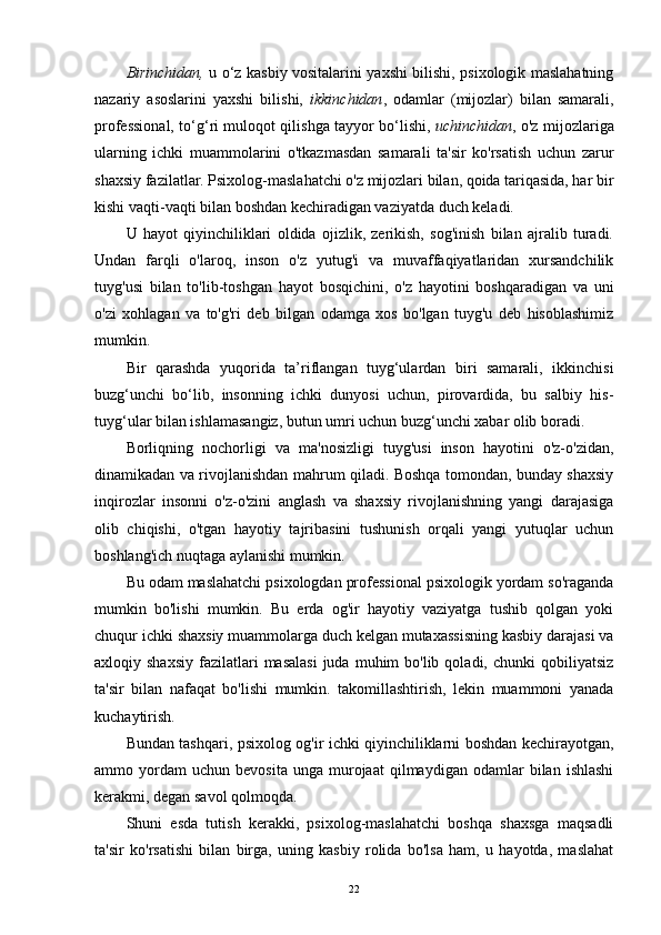 Birinchidan,   u o‘z kasbiy vositalarini yaxshi bilishi, psixologik maslahatning
nazariy   asoslarini   yaxshi   bilishi,   ikkinchidan ,   odamlar   (mijozlar)   bilan   samarali,
professional, to‘g‘ri muloqot qilishga tayyor bo‘lishi,   uchinchidan , o'z mijozlariga
ularning   ichki   muammolarini   o'tkazmasdan   samarali   ta'sir   ko'rsatish   uchun   zarur
shaxsiy fazilatlar. Psixolog-maslahatchi o'z mijozlari bilan, qoida tariqasida, har bir
kishi vaqti-vaqti bilan boshdan kechiradigan vaziyatda duch keladi.
U   hayot   qiyinchiliklari   oldida   ojizlik,   zerikish,   sog'inish   bilan   ajralib   turadi.
Undan   farqli   o'laroq,   inson   o'z   yutug'i   va   muvaffaqiyatlaridan   xursandchilik
tuyg'usi   bilan   to'lib-toshgan   hayot   bosqichini,   o'z   hayotini   boshqaradigan   va   uni
o'zi   xohlagan   va   to'g'ri   deb   bilgan   odamga   xos   bo'lgan   tuyg'u   deb   hisoblashimiz
mumkin.
Bir   qarashda   yuqorida   ta’riflangan   tuyg‘ulardan   biri   samarali,   ikkinchisi
buzg‘unchi   bo‘lib,   insonning   ichki   dunyosi   uchun,   pirovardida,   bu   salbiy   his-
tuyg‘ular bilan ishlamasangiz, butun umri uchun buzg‘unchi xabar olib boradi.
Borliqning   nochorligi   va   ma'nosizligi   tuyg'usi   inson   hayotini   o'z-o'zidan,
dinamikadan va rivojlanishdan mahrum qiladi. Boshqa tomondan, bunday shaxsiy
inqirozlar   insonni   o'z-o'zini   anglash   va   shaxsiy   rivojlanishning   yangi   darajasiga
olib   chiqishi,   o'tgan   hayotiy   tajribasini   tushunish   orqali   yangi   yutuqlar   uchun
boshlang'ich nuqtaga aylanishi mumkin.
Bu odam maslahatchi psixologdan professional psixologik yordam so'raganda
mumkin   bo'lishi   mumkin.   Bu   erda   og'ir   hayotiy   vaziyatga   tushib   qolgan   yoki
chuqur ichki shaxsiy muammolarga duch kelgan mutaxassisning kasbiy darajasi va
axloqiy shaxsiy   fazilatlari   masalasi   juda  muhim  bo'lib  qoladi, chunki  qobiliyatsiz
ta'sir   bilan   nafaqat   bo'lishi   mumkin.   takomillashtirish,   lekin   muammoni   yanada
kuchaytirish.
Bundan tashqari, psixolog og'ir ichki qiyinchiliklarni boshdan kechirayotgan,
ammo  yordam   uchun   bevosita   unga   murojaat   qilmaydigan   odamlar   bilan  ishlashi
kerakmi, degan savol qolmoqda.
Shuni   esda   tutish   kerakki,   psixolog-maslahatchi   boshqa   shaxsga   maqsadli
ta'sir   ko'rsatishi   bilan   birga,   uning   kasbiy   rolida   bo'lsa   ham,   u   hayotda,   maslahat
22 