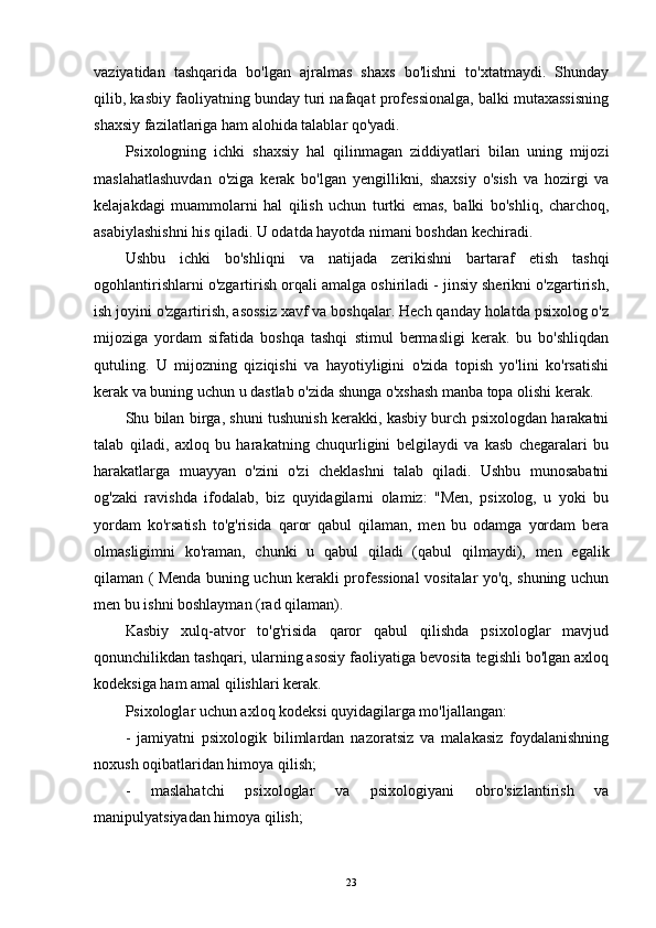 vaziyatidan   tashqarida   bo'lgan   ajralmas   shaxs   bo'lishni   to'xtatmaydi.   Shunday
qilib, kasbiy faoliyatning bunday turi nafaqat professionalga, balki mutaxassisning
shaxsiy fazilatlariga ham alohida talablar qo'yadi.
Psixologning   ichki   shaxsiy   hal   qilinmagan   ziddiyatlari   bilan   uning   mijozi
maslahatlashuvdan   o'ziga   kerak   bo'lgan   yengillikni,   shaxsiy   o'sish   va   hozirgi   va
kelajakdagi   muammolarni   hal   qilish   uchun   turtki   emas,   balki   bo'shliq,   charchoq,
asabiylashishni his qiladi. U odatda hayotda nimani boshdan kechiradi.
Ushbu   ichki   bo'shliqni   va   natijada   zerikishni   bartaraf   etish   tashqi
ogohlantirishlarni o'zgartirish orqali amalga oshiriladi - jinsiy sherikni o'zgartirish,
ish joyini o'zgartirish, asossiz xavf va boshqalar. Hech qanday holatda psixolog o'z
mijoziga   yordam   sifatida   boshqa   tashqi   stimul   bermasligi   kerak.   bu   bo'shliqdan
qutuling.   U   mijozning   qiziqishi   va   hayotiyligini   o'zida   topish   yo'lini   ko'rsatishi
kerak va buning uchun u dastlab o'zida shunga o'xshash manba topa olishi kerak.
Shu bilan birga, shuni tushunish kerakki, kasbiy burch psixologdan harakatni
talab   qiladi,   axloq   bu   harakatning   chuqurligini   belgilaydi   va   kasb   chegaralari   bu
harakatlarga   muayyan   o'zini   o'zi   cheklashni   talab   qiladi.   Ushbu   munosabatni
og'zaki   ravishda   ifodalab,   biz   quyidagilarni   olamiz:   "Men,   psixolog,   u   yoki   bu
yordam   ko'rsatish   to'g'risida   qaror   qabul   qilaman,   men   bu   odamga   yordam   bera
olmasligimni   ko'raman,   chunki   u   qabul   qiladi   (qabul   qilmaydi),   men   egalik
qilaman ( Menda buning uchun kerakli professional vositalar yo'q, shuning uchun
men bu ishni boshlayman (rad qilaman).
Kasbiy   xulq-atvor   to'g'risida   qaror   qabul   qilishda   psixologlar   mavjud
qonunchilikdan tashqari, ularning asosiy faoliyatiga bevosita tegishli bo'lgan axloq
kodeksiga ham amal qilishlari kerak.
Psixologlar uchun axloq kodeksi quyidagilarga mo'ljallangan:
-   jamiyatni   psixologik   bilimlardan   nazoratsiz   va   malakasiz   foydalanishning
noxush oqibatlaridan himoya qilish;
-   maslahatchi   psixologlar   va   psixologiyani   obro'sizlantirish   va
manipulyatsiyadan himoya qilish;
23 