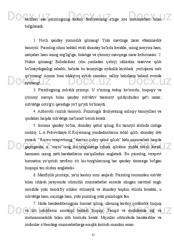 ba'zilari   esa   psixologning   kasbiy   faoliyatining   o'ziga   xos   xususiyatlari   bilan
belgilanadi.
1.   Hech   qanday   yomonlik   qilmang!   Yoki   mavzuga   zarar   etkazmaslik
tamoyili. Psixolog ishini tashkil etish shunday bo'lishi kerakki, uning jarayoni ham,
natijalari ham uning sog'lig'iga, holatiga va ijtimoiy mavqeiga zarar keltirmasin. 2.
Hukm   qilmang!   Baholashsiz   (shu   jumladan   ijobiy)   ishlashni   tasavvur   qilib
bo'lmaydiganligi   sababli,   ba'zida  bu  tamoyilga  oydinlik  kiritiladi:  yorliqlarni  osib
qo'ymang!   Ammo   buni   oddiyroq   aytish   mumkin:   salbiy   baholarni   baland   ovozda
aytmang!
3.   Psixologning   xolislik   prinsipi.   U   o'zining   tashqi   ko'rinishi,   huquqiy   va
ijtimoiy   mavqei   bilan   qanday   sub'ektiv   taassurot   qoldirishidan   qat'i   nazar,
sub'ektga noto'g'ri qarashga yo'l qo'yib bo'lmaydi.
4.   Axborotli   rozilik   tamoyili.   Psixologik   faoliyatning   axloqiy   tamoyillari   va
qoidalari haqida sub'ektga ma'lumot berish kerak.
5.   Insonni   qanday   bo'lsa,   shunday   qabul   qiling.   Bu   tamoyil   alohida   izohga
muhtoj.   L.A.Petrovskaya   K.Rojersning   yondashuvlarini   tahlil   qilib,   shunday   deb
yozadi: “Rojers terapevtning “shartsiz ijobiy qabul qilish” kabi munosabati haqida
gapirganda,   u   “mijoz”ning   his-tuyg'ulariga   ishora   qilishini   yodda   tutish   kerak.
hammasi   uning   xatti-harakatlarini   ma'qullashni   anglatadi.   Bu   psixolog,   terapevt
hurmatini   yo'qotish   xavfisiz   o'z   his-tuyg'ularining   har   qanday   doirasiga   bo'lgan
huquqni tan olishni anglatadi».
6. Maxfiylik printsipi, ya'ni kasbiy sirni saqlash. Psixolog tomonidan sub'ekt
bilan   ishlash   jarayonida   ishonchli   munosabatlar   asosida   olingan   material   ongli
ravishda   yoki   tasodifiy   oshkor   etilmaydi   va   shunday   taqdim   etilishi   kerakki,   u
sub'ektga ham, mijozga ham, yoki psixolog yoki psixologik fan.
7.   Ishda   hamkasblaringizni   hurmat   qiling,   ularning   kasbiy   ijodkorlik   huquqi
va   ish   uslublarini   mustaqil   tanlash   huquqi.   Tanqid   va   muhokama   aql   va
xushmuomalalik   bilan   olib   borilishi   kerak.   Mijozlar   ishtirokida   hamkasblar   va
xodimlar o'rtasidagi munosabatlarga aniqlik kiritish mumkin emas.
25 
