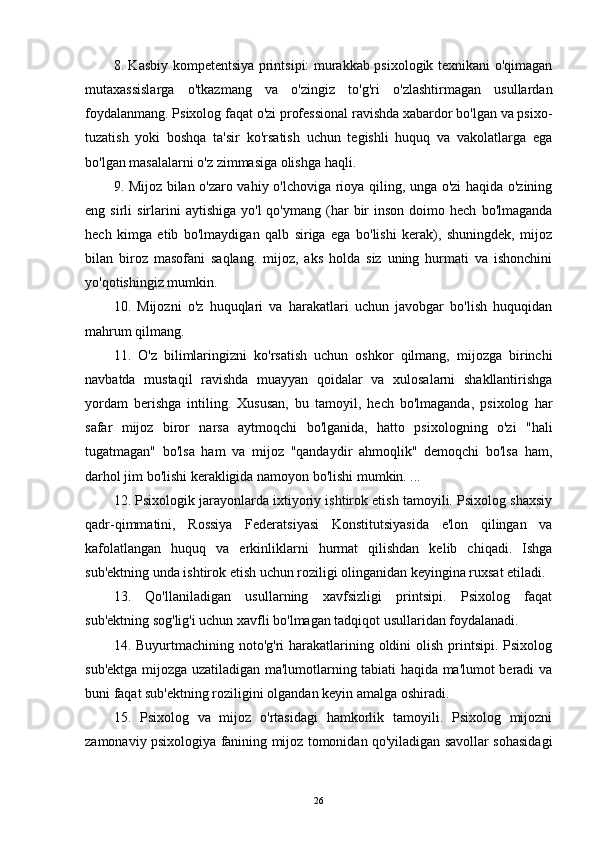 8. Kasbiy kompetentsiya printsipi: murakkab psixologik texnikani o'qimagan
mutaxassislarga   o'tkazmang   va   o'zingiz   to'g'ri   o'zlashtirmagan   usullardan
foydalanmang. Psixolog faqat o'zi professional ravishda xabardor bo'lgan va psixo-
tuzatish   yoki   boshqa   ta'sir   ko'rsatish   uchun   tegishli   huquq   va   vakolatlarga   ega
bo'lgan masalalarni o'z zimmasiga olishga haqli.
9. Mijoz bilan o'zaro vahiy o'lchoviga rioya qiling, unga o'zi haqida o'zining
eng  sirli   sirlarini  aytishiga   yo'l  qo'ymang  (har   bir  inson   doimo  hech   bo'lmaganda
hech   kimga   etib   bo'lmaydigan   qalb   siriga   ega   bo'lishi   kerak),   shuningdek,   mijoz
bilan   biroz   masofani   saqlang.   mijoz,   aks   holda   siz   uning   hurmati   va   ishonchini
yo'qotishingiz mumkin.
10.   Mijozni   o'z   huquqlari   va   harakatlari   uchun   javobgar   bo'lish   huquqidan
mahrum qilmang.
11.   O'z   bilimlaringizni   ko'rsatish   uchun   oshkor   qilmang,   mijozga   birinchi
navbatda   mustaqil   ravishda   muayyan   qoidalar   va   xulosalarni   shakllantirishga
yordam   berishga   intiling.   Xususan,   bu   tamoyil,   hech   bo'lmaganda,   psixolog   har
safar   mijoz   biror   narsa   aytmoqchi   bo'lganida,   hatto   psixologning   o'zi   "hali
tugatmagan"   bo'lsa   ham   va   mijoz   "qandaydir   ahmoqlik"   demoqchi   bo'lsa   ham,
darhol jim bo'lishi kerakligida namoyon bo'lishi mumkin. ...
12. Psixologik jarayonlarda ixtiyoriy ishtirok etish tamoyili. Psixolog shaxsiy
qadr-qimmatini,   Rossiya   Federatsiyasi   Konstitutsiyasida   e'lon   qilingan   va
kafolatlangan   huquq   va   erkinliklarni   hurmat   qilishdan   kelib   chiqadi.   Ishga
sub'ektning unda ishtirok etish uchun roziligi olinganidan keyingina ruxsat etiladi.
13.   Qo'llaniladigan   usullarning   xavfsizligi   printsipi.   Psixolog   faqat
sub'ektning sog'lig'i uchun xavfli bo'lmagan tadqiqot usullaridan foydalanadi.
14. Buyurtmachining noto'g'ri  harakatlarining oldini  olish printsipi. Psixolog
sub'ektga mijozga uzatiladigan ma'lumotlarning tabiati haqida ma'lumot beradi va
buni faqat sub'ektning roziligini olgandan keyin amalga oshiradi.
15.   Psixolog   va   mijoz   o'rtasidagi   hamkorlik   tamoyili.   Psixolog   mijozni
zamonaviy psixologiya fanining mijoz tomonidan qo'yiladigan savollar sohasidagi
26 
