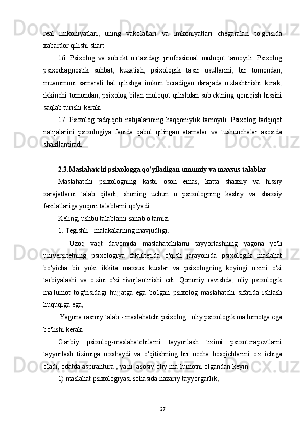 real   imkoniyatlari,   uning   vakolatlari   va   imkoniyatlari   chegaralari   to'g'risida
xabardor qilishi shart.
16.   Psixolog   va   sub'ekt   o'rtasidagi   professional   muloqot   tamoyili.   Psixolog
psixodiagnostik   suhbat,   kuzatish,   psixologik   ta'sir   usullarini,   bir   tomondan,
muammoni   samarali   hal   qilishga   imkon   beradigan   darajada   o'zlashtirishi   kerak,
ikkinchi  tomondan, psixolog bilan muloqot  qilishdan sub'ektning  qoniqish hissini
saqlab turishi kerak.  
17.   Psixolog   tadqiqoti   natijalarining   haqqoniylik   tamoyili.   Psixolog   tadqiqot
natijalarini   psixologiya   fanida   qabul   qilingan   atamalar   va   tushunchalar   asosida
shakllantiradi.
2.3.Maslahatchi psixologga qo'yiladigan umumiy va maxsus talablar
Maslahatchi   psixologning   kasbi   oson   emas,   katta   shaxsiy   va   hissiy
xarajatlarni   talab   qiladi,   shuning   uchun   u   psixologning   kasbiy   va   shaxsiy
fazilatlariga yuqori talablarni qo'yadi.
Keling, ushbu talablarni sanab o'tamiz.
1. Tegishli   malakalarning mavjudligi.
    Uzoq   vaqt   davomida   maslahatchilarni   tayyorlashning   yagona   yo'li
universitetning   psixologiya   fakultetida   o'qish   jarayonida   psixologik   maslahat
bo'yicha   bir   yoki   ikkita   maxsus   kurslar   va   psixologning   keyingi   o'zini   o'zi
tarbiyalashi   va   o'zini   o'zi   rivojlantirishi   edi.   Qonuniy   ravishda,   oliy   psixologik
ma'lumot   to'g'risidagi   hujjatga   ega   bo'lgan   psixolog   maslahatchi   sifatida   ishlash
huquqiga ega,  
 Yagona rasmiy talab - maslahatchi psixolog   oliy psixologik ma'lumotga ega
bo'lishi kerak.
G'arbiy   psixolog-maslahatchilarni   tayyorlash   tizimi   psixoterapevtlarni
tayyorlash   tizimiga   o'xshaydi   va   o'qitishning   bir   necha   bosqichlarini   o'z   ichiga
oladi, odatda aspirantura , ya'ni  asosiy oliy ma’lumotni olgandan keyin:
1) maslahat psixologiyasi sohasida nazariy tayyorgarlik;
27 