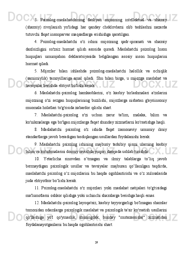 3.   Psixolog-maslahatchining   faoliyati   mijozning   intellektual   va   shaxsiy
(shaxsiy)   rivojlanish   yo'lidagi   har   qanday   cheklovlarni   olib   tashlashni   nazarda
tutuvchi faqat insonparvar maqsadlarga erishishga qaratilgan.
4.   Psixolog-maslahatchi   o'z   ishini   mijozning   qadr-qimmati   va   shaxsiy
daxlsizligini   so'zsiz   hurmat   qilish   asosida   quradi.   Maslahatchi   psixolog   Inson
huquqlari   umumjahon   deklaratsiyasida   belgilangan   asosiy   inson   huquqlarini
hurmat qiladi.
5.   Mijozlar   bilan   ishlashda   psixolog-maslahatchi   halollik   va   ochiqlik
(samimiylik)   tamoyillariga   amal   qiladi.   Shu   bilan   birga,   u   mijozga   maslahat   va
tavsiyalar berishda ehtiyot bo'lishi kerak.
6.   Maslahatchi-psixolog   hamkasblarini,   o'z   kasbiy   birlashmalari   a'zolarini
mijozning   o'zi   sezgan   huquqlarining   buzilishi,   mijozlarga   nisbatan   g'ayriinsoniy
muomala holatlari to'g'risida xabardor qilishi shart.
7.   Maslahatchi-psixolog   o'zi   uchun   zarur   ta'lim,   malaka,   bilim   va
ko'nikmalarga ega bo'lgan mijozlarga faqat shunday xizmatlarni ko'rsatishga haqli.
8.   Maslahatchi   psixolog   o'z   ishida   faqat   zamonaviy   umumiy   ilmiy
standartlarga javob beradigan tasdiqlangan usullardan foydalanishi kerak.
9.   Maslahatchi   psixolog   ishining   majburiy   tarkibiy   qismi   ularning   kasbiy
bilim va ko'nikmalarini doimiy ravishda yuqori darajada ushlab turishdir.
10.   Yetarlicha   sinovdan   o‘tmagan   va   ilmiy   talablarga   to‘liq   javob
bermaydigan   psixologik   usullar   va   tavsiyalar   majburan   qo‘llanilgan   taqdirda,
maslahatchi   psixolog   o‘z   mijozlarini   bu   haqda   ogohlantirishi   va   o‘z   xulosalarida
juda ehtiyotkor bo‘lishi kerak.
11.   Psixolog-maslahatchi   o'z   mijozlari   yoki   maslahat   natijalari   to'g'risidagi
ma'lumotlarni oshkor qilishga yoki uchinchi shaxslarga berishga haqli emas.
12. Maslahatchi-psixolog layoqatsiz, kasbiy tayyorgarligi bo'lmagan shaxslar
tomonidan odamlarga psixologik maslahat va psixologik ta'sir ko'rsatish usullarini
qo'llashiga   yo'l   qo'ymaslik,   shuningdek,   bunday   "mutaxassislar"   xizmatidan
foydalanayotganlarni bu haqda ogohlantirishi shart.
29 