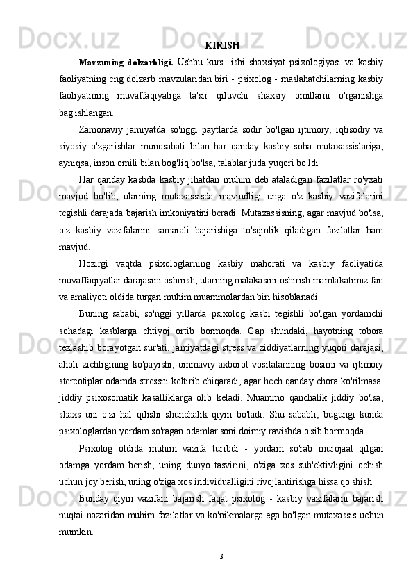  KIRISH
Mavzuning   dolzarbligi.   Ushbu   kurs     ishi   shaxsiyat   psixologiyasi   va   kasbiy
faoliyatning eng dolzarb mavzularidan biri - psixolog - maslahatchilarning kasbiy
faoliyatining   muvaffaqiyatiga   ta'sir   qiluvchi   shaxsiy   omillarni   o'rganishga
bag'ishlangan.
Zamonaviy   jamiyatda   so'nggi   paytlarda   sodir   bo'lgan   ijtimoiy,   iqtisodiy   va
siyosiy   o'zgarishlar   munosabati   bilan   har   qanday   kasbiy   soha   mutaxassislariga,
ayniqsa, inson omili bilan bog'liq bo'lsa, talablar juda yuqori bo'ldi.
Har   qanday   kasbda   kasbiy   jihatdan   muhim   deb   ataladigan   fazilatlar   ro'yxati
mavjud   bo'lib,   ularning   mutaxassisda   mavjudligi   unga   o'z   kasbiy   vazifalarini
tegishli darajada bajarish imkoniyatini beradi. Mutaxassisning, agar mavjud bo'lsa,
o'z   kasbiy   vazifalarini   samarali   bajarishiga   to'sqinlik   qiladigan   fazilatlar   ham
mavjud.
Hozirgi   vaqtda   psixologlarning   kasbiy   mahorati   va   kasbiy   faoliyatida
muvaffaqiyatlar darajasini oshirish, ularning malakasini oshirish mamlakatimiz fan
va amaliyoti oldida turgan muhim muammolardan biri hisoblanadi.
Buning   sababi,   so'nggi   yillarda   psixolog   kasbi   tegishli   bo'lgan   yordamchi
sohadagi   kasblarga   ehtiyoj   ortib   bormoqda.   Gap   shundaki,   hayotning   tobora
tezlashib borayotgan sur'ati, jamiyatdagi  stress va ziddiyatlarning yuqori darajasi,
aholi   zichligining   ko'payishi,   ommaviy   axborot   vositalarining   bosimi   va   ijtimoiy
stereotiplar odamda stressni keltirib chiqaradi, agar hech qanday chora ko'rilmasa.
jiddiy   psixosomatik   kasalliklarga   olib   keladi.   Muammo   qanchalik   jiddiy   bo'lsa,
shaxs   uni   o'zi   hal   qilishi   shunchalik   qiyin   bo'ladi.   Shu   sababli,   bugungi   kunda
psixologlardan yordam so'ragan odamlar soni doimiy ravishda o'sib bormoqda.
Psixolog   oldida   muhim   vazifa   turibdi   -   yordam   so'rab   murojaat   qilgan
odamga   yordam   berish,   uning   dunyo   tasvirini,   o'ziga   xos   sub'ektivligini   ochish
uchun joy berish, uning o'ziga xos individualligini rivojlantirishga hissa qo'shish.
Bunday   qiyin   vazifani   bajarish   faqat   psixolog   -   kasbiy   vazifalarni   bajarish
nuqtai nazaridan muhim fazilatlar va ko'nikmalarga ega bo'lgan mutaxassis uchun
mumkin.
3 