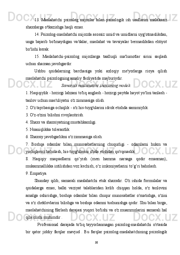 13.   Maslahatchi   psixolog   mijozlar   bilan   psixologik   ish   usullarini   malakasiz
shaxslarga o'tkazishga haqli emas.
14. Psixolog-maslahatchi mijozda asossiz umid va umidlarni uyg'otmaslikdan,
unga   bajarib   bo'lmaydigan   va'dalar,   maslahat   va   tavsiyalar   bermaslikdan   ehtiyot
bo'lishi kerak.
15.   Maslahatchi-psixolog   mijozlarga   taalluqli   ma'lumotlar   sirini   saqlash
uchun shaxsan javobgardir.
Ushbu   qoidalarning   barchasiga   yoki   axloqiy   me'yorlarga   rioya   qilish
maslahatchi psixologning amaliy faoliyatida majburiydir.
Samarali maslahatchi shaxsining modeli.
1. Haqiqiylik - hozirgi lahzani to'liq anglash - hozirgi paytda hayot yo'lini tanlash -
tanlov uchun mas'uliyatni o'z zimmasiga olish.
2. O'z tajribasiga ochiqlik - o'z his-tuyg'ularini idrok etishda samimiylik.
3. O'z-o'zini bilishni rivojlantirish.
4. Shaxs va shaxsiyatning mustahkamligi.
5. Noaniqlikka tolerantlik.
6. Shaxsiy javobgarlikni o'z zimmasiga olish.
7.   Boshqa   odamlar   bilan   munosabatlarning   chuqurligi   -   odamlarni   hukm   va
yorliqlarsiz baholash, his-tuyg'ularini ifoda etishdan qo'rqmaslik.
8.   Haqiqiy   maqsadlarni   qo‘yish   (men   hamma   narsaga   qodir   emasman),
mukammallikka intilishdan voz kechish, o‘z imkoniyatlarini to‘g‘ri baholash.
9. Empatiya.
Shunday   qilib,   samarali   maslahatchi   etuk   shaxsdir.   O'z   ishida   formulalar   va
qoidalarga   emas,   balki   vaziyat   talablaridan   kelib   chiqqan   holda,   o'z   tanlovini
amalga   oshirishga,   boshqa   odamlar   bilan   chuqur   munosabatlar   o'rnatishga,   o'zini
va o'z cheklovlarini bilishga va boshqa odamni tushunishga qodir. Shu bilan birga,
maslahatchining fikrlash darajasi yuqori bo'lishi va o'z muammolarini samarali hal
qila olishi muhimdir .
    Professional   darajada   to'liq   tayyorlanmagan   psixolog-maslahatchi   o'rtasida
bir   qator   jiddiy   farqlar   mavjud   .   Bu   farqlar   psixolog-maslahatchining   psixologik
30 