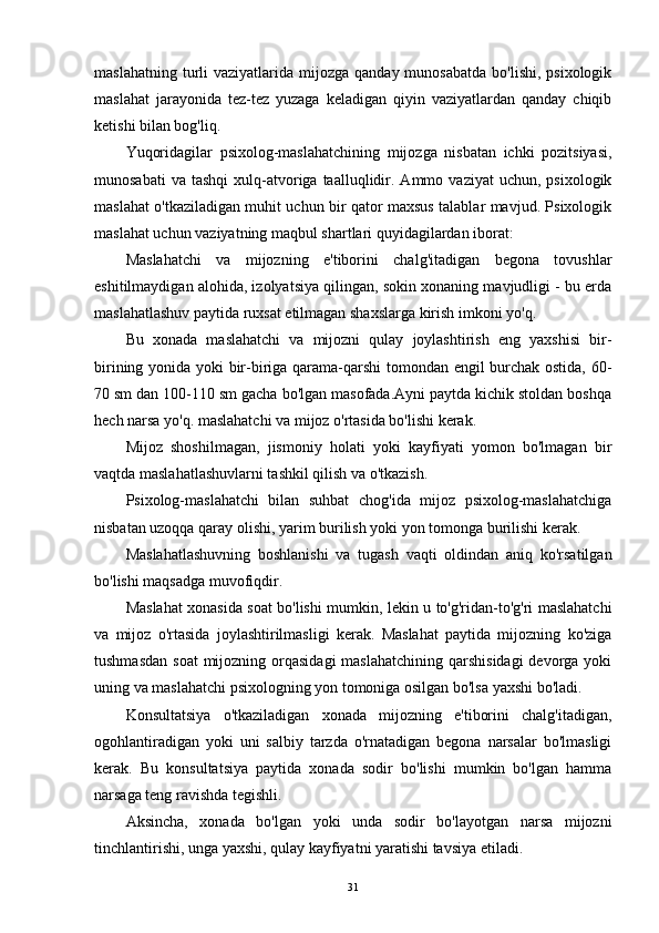 maslahatning  turli   vaziyatlarida mijozga  qanday  munosabatda  bo'lishi,  psixologik
maslahat   jarayonida   tez-tez   yuzaga   keladigan   qiyin   vaziyatlardan   qanday   chiqib
ketishi bilan bog'liq.
Yuqoridagilar   psixolog-maslahatchining   mijozga   nisbatan   ichki   pozitsiyasi,
munosabati  va   tashqi  xulq-atvoriga  taalluqlidir.  Ammo  vaziyat   uchun,  psixologik
maslahat o'tkaziladigan muhit uchun bir qator maxsus talablar mavjud. Psixologik
maslahat uchun vaziyatning maqbul shartlari quyidagilardan iborat:
Maslahatchi   va   mijozning   e'tiborini   chalg'itadigan   begona   tovushlar
eshitilmaydigan alohida, izolyatsiya qilingan, sokin xonaning mavjudligi - bu erda
maslahatlashuv paytida ruxsat etilmagan shaxslarga kirish imkoni yo'q.
Bu   xonada   maslahatchi   va   mijozni   qulay   joylashtirish   eng   yaxshisi   bir-
birining yonida yoki bir-biriga qarama-qarshi  tomondan engil burchak ostida, 60-
70 sm dan 100-110 sm gacha bo'lgan masofada.Ayni paytda kichik stoldan boshqa
hech narsa yo'q. maslahatchi va mijoz o'rtasida bo'lishi kerak.
Mijoz   shoshilmagan,   jismoniy   holati   yoki   kayfiyati   yomon   bo'lmagan   bir
vaqtda maslahatlashuvlarni tashkil qilish va o'tkazish.
Psixolog-maslahatchi   bilan   suhbat   chog'ida   mijoz   psixolog-maslahatchiga
nisbatan uzoqqa qaray olishi, yarim burilish yoki yon tomonga burilishi kerak.
Maslahatlashuvning   boshlanishi   va   tugash   vaqti   oldindan   aniq   ko'rsatilgan
bo'lishi maqsadga muvofiqdir.
Maslahat xonasida soat bo'lishi mumkin, lekin u to'g'ridan-to'g'ri maslahatchi
va   mijoz   o'rtasida   joylashtirilmasligi   kerak.   Maslahat   paytida   mijozning   ko'ziga
tushmasdan  soat  mijozning orqasidagi  maslahatchining qarshisidagi  devorga yoki
uning va maslahatchi psixologning yon tomoniga osilgan bo'lsa yaxshi bo'ladi.
Konsultatsiya   o'tkaziladigan   xonada   mijozning   e'tiborini   chalg'itadigan,
ogohlantiradigan   yoki   uni   salbiy   tarzda   o'rnatadigan   begona   narsalar   bo'lmasligi
kerak.   Bu   konsultatsiya   paytida   xonada   sodir   bo'lishi   mumkin   bo'lgan   hamma
narsaga teng ravishda tegishli.
Aksincha,   xonada   bo'lgan   yoki   unda   sodir   bo'layotgan   narsa   mijozni
tinchlantirishi, unga yaxshi, qulay kayfiyatni yaratishi tavsiya etiladi.
31 