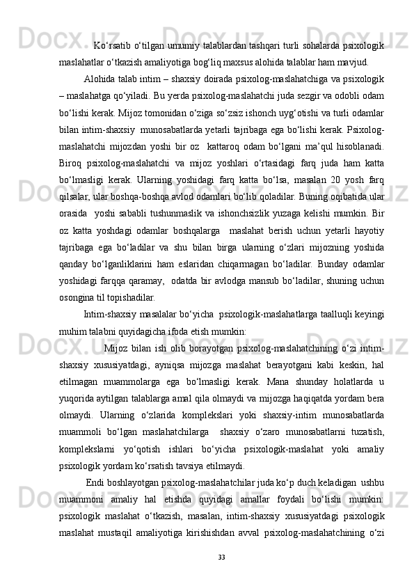                Ko‘rsatib o‘tilgan umumiy talablardan tashqari turli sohalarda psixologik
maslahatlar o‘tkazish amaliyotiga bog‘liq maxsus alohida talablar ham mavjud.
       Alohida talab intim – shaxsiy doirada psixolog-maslahatchiga va psixologik
– maslahatga qo‘yiladi. Bu yerda psixolog-maslahatchi juda sezgir va odobli odam
bo‘lishi kerak. Mijoz tomonidan o‘ziga so‘zsiz ishonch uyg‘otishi va turli odamlar
bilan intim-shaxsiy   munosabatlarda yetarli tajribaga ega bo‘lishi kerak. Psixolog-
maslahatchi   mijozdan   yoshi   bir   oz     kattaroq   odam   bo‘lgani   ma’qul   hisoblanadi.
Biroq   psixolog-maslahatchi   va   mijoz   yoshlari   o‘rtasidagi   farq   juda   ham   katta
bo‘lmasligi   kerak.   Ularning   yoshidagi   farq   katta   bo‘lsa,   masalan   20   yosh   farq
qilsalar, ular boshqa-boshqa avlod odamlari bo‘lib qoladilar. Buning oqibatida ular
orasida     yoshi   sababli   tushunmaslik   va  ishonchsizlik   yuzaga   kelishi   mumkin.   Bir
oz   katta   yoshdagi   odamlar   boshqalarga     maslahat   berish   uchun   yetarli   hayotiy
tajribaga   ega   bo‘ladilar   va   shu   bilan   birga   ularning   o‘zlari   mijozning   yoshida
qanday   bo‘lganliklarini   ham   eslaridan   chiqarmagan   bo‘ladilar.   Bunday   odamlar
yoshidagi  farqqa qaramay,   odatda bir  avlodga mansub bo‘ladilar, shuning uchun
osongina til topishadilar.
      Intim-shaxsiy masalalar bo‘yicha  psixologik-maslahatlarga taalluqli keyingi
muhim talabni quyidagicha ifoda etish mumkin: 
                  Mijoz   bilan   ish   olib   borayotgan   psixolog-maslahatchining   o‘zi   intim-
shaxsiy   xususiyatdagi,   ayniqsa   mijozga   maslahat   berayotgani   kabi   keskin,   hal
etilmagan   muammolarga   ega   bo‘lmasligi   kerak.   Mana   shunday   holatlarda   u
yuqorida aytilgan talablarga amal qila olmaydi va mijozga haqiqatda yordam bera
olmaydi.   Ularning   o‘zlarida   komplekslari   yoki   shaxsiy-intim   munosabatlarda
muammoli   bo‘lgan   maslahatchilarga     shaxsiy   o‘zaro   munosabatlarni   tuzatish,
komplekslarni   yo‘qotish   ishlari   bo‘yicha   psixologik-maslahat   yoki   amaliy
psixologik yordam ko‘rsatish tavsiya etilmaydi. 
       Endi boshlayotgan psixolog-maslahatchilar juda ko‘p duch keladigan  ushbu
muammoni   amaliy   hal   etishda   quyidagi   amallar   foydali   bo‘lishi   mumkin:
psixologik   maslahat   o‘tkazish,   masalan,   intim-shaxsiy   xususiyatdagi   psixologik
maslahat   mustaqil   amaliyotiga   kirishishdan   avval   psixolog-maslahatchining   o‘zi
33 