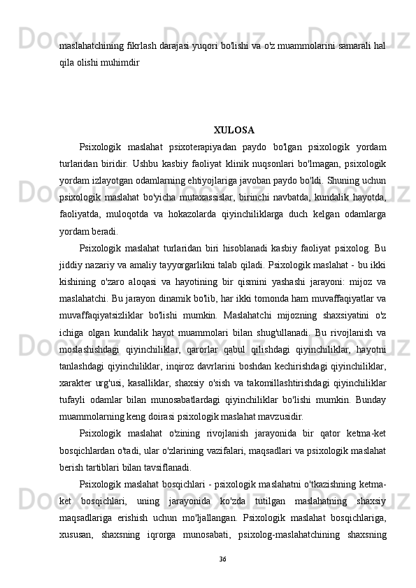 maslahatchining fikrlash darajasi yuqori bo'lishi va o'z muammolarini samarali hal
qila olishi muhimdir
  XULOSA
Psixologik   maslahat   psixoterapiyadan   paydo   bo'lgan   psixologik   yordam
turlaridan   biridir.   Ushbu   kasbiy   faoliyat   klinik   nuqsonlari   bo'lmagan,   psixologik
yordam izlayotgan odamlarning ehtiyojlariga javoban paydo bo'ldi. Shuning uchun
psixologik   maslahat   bo'yicha   mutaxassislar,   birinchi   navbatda,   kundalik   hayotda,
faoliyatda,   muloqotda   va   hokazolarda   qiyinchiliklarga   duch   kelgan   odamlarga
yordam beradi.
Psixologik   maslahat   turlaridan   biri   hisoblanadi   kasbiy   faoliyat   psixolog.   Bu
jiddiy nazariy va amaliy tayyorgarlikni talab qiladi. Psixologik maslahat - bu ikki
kishining   o'zaro   aloqasi   va   hayotining   bir   qismini   yashashi   jarayoni:   mijoz   va
maslahatchi. Bu jarayon dinamik bo'lib, har ikki tomonda ham muvaffaqiyatlar va
muvaffaqiyatsizliklar   bo'lishi   mumkin.   Maslahatchi   mijozning   shaxsiyatini   o'z
ichiga   olgan   kundalik   hayot   muammolari   bilan   shug'ullanadi.   Bu   rivojlanish   va
moslashishdagi   qiyinchiliklar,   qarorlar   qabul   qilishdagi   qiyinchiliklar,   hayotni
tanlashdagi  qiyinchiliklar,  inqiroz  davrlarini   boshdan  kechirishdagi   qiyinchiliklar,
xarakter   urg'usi,   kasalliklar,   shaxsiy   o'sish   va   takomillashtirishdagi   qiyinchiliklar
tufayli   odamlar   bilan   munosabatlardagi   qiyinchiliklar   bo'lishi   mumkin.   Bunday
muammolarning keng doirasi psixologik maslahat mavzusidir.
Psixologik   maslahat   o'zining   rivojlanish   jarayonida   bir   qator   ketma-ket
bosqichlardan o'tadi, ular o'zlarining vazifalari, maqsadlari va psixologik maslahat
berish tartiblari bilan tavsiflanadi.
Psixologik maslahat bosqichlari - psixologik maslahatni o'tkazishning ketma-
ket   bosqichlari,   uning   jarayonida   ko'zda   tutilgan   maslahatning   shaxsiy
maqsadlariga   erishish   uchun   mo'ljallangan.   Psixologik   maslahat   bosqichlariga,
xususan,   shaxsning   iqrorga   munosabati,   psixolog-maslahatchining   shaxsning
36 