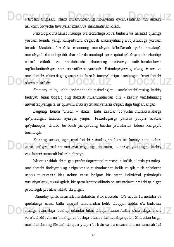 e’tirofini   tinglashi,   shaxs   muammosining   mohiyatini   oydinlashtirish,   uni   amaliy
hal etish bo‘yicha tavsiyalar izlash va shakllantirish kiradi.
Psixologik   maslahat   insonga   o'z   xohishiga   ko'ra   tanlash   va   harakat   qilishga
yordam   beradi,   yangi   xulq-atvorni   o'rganish   shaxsiyatning   rivojlanishiga   yordam
beradi.   Maslahat   berishda   insonning   mas'uliyati   ta'kidlanadi,   ya'ni.   mustaqil,
mas'uliyatli shaxs tegishli sharoitlarda mustaqil qaror qabul qilishga qodir ekanligi
e'tirof   etiladi   va   maslahatchi   shaxsning   ixtiyoriy   xatti-harakatlarini
rag'batlantiradigan   shart-sharoitlarni   yaratadi.   Psixologiyaning   o'zagi   inson   va
maslahatchi   o'rtasidagi   gumanistik   falsafa   tamoyillariga   asoslangan   "maslahatchi
o'zaro ta'sir" dir.
Shunday   qilib,   ushbu   tadqiqot   ishi   psixologlar   -   maslahatchilarning   kasbiy
faoliyati   bilan   bog'liq   eng   dolzarb   muammolardan   biri   -   kasbiy   vazifalarning
muvaffaqiyatiga ta'sir qiluvchi shaxsiy xususiyatlarni o'rganishga bag'ishlangan.
Bugungi   kunda   “inson   –   shaxs”   kabi   kasblar   bo‘yicha   mutaxassislarga
qo‘yiladigan   talablar   ayniqsa   yuqori.   Psixologlarga   yanada   yuqori   talablar
qo'yilmoqda,   chunki   bu   kasb   jamiyatning   barcha   jabhalarida   tobora   kengayib
bormoqda.
Shuning   uchun,   agar   maslahatchi   psixolog   ma'lum   bir   kasbiy   soha   uchun
zarur   bo'lgan   ma'lum   xususiyatlarga   ega   bo'lmasa,   u   o'ziga   yuklangan   kasbiy
vazifalarni samarali hal qila olmaydi.
Maxsus  ishlab chiqilgan professiogrammalar  mavjud bo'lib, ularda psixolog-
maslahatchi   faoliyatining   o'ziga   xos   xususiyatlaridan   kelib   chiqib,   turli   sohalarda
ushbu   mutaxassisliklar   uchun   zarur   bo'lgan   bir   qator   individual   psixologik
xususiyatlarni, shuningdek, bir qator kontrendikativ xususiyatlarni o'z ichiga olgan
psixologik profillar ishlab chiqilgan. .
  Shunday qilib, samarali maslahatchi  etuk shaxsdir. O'z ishida formulalar  va
qoidalarga   emas,   balki   vaziyat   talablaridan   kelib   chiqqan   holda,   o'z   tanlovini
amalga   oshirishga,   boshqa   odamlar   bilan   chuqur   munosabatlar   o'rnatishga,   o'zini
va o'z cheklovlarini bilishga va boshqa odamni tushunishga qodir. Shu bilan birga,
maslahatchining fikrlash darajasi yuqori bo'lishi va o'z muammolarini samarali hal
37 