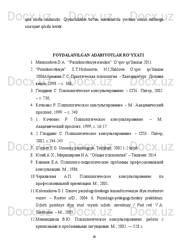 qila   olishi   muhimdir.   Qiyinchiliklar   bo'lsa,   maslahatchi   yordam   uchun   rahbarga
murojaat qilishi kerak.
FOYDALANILGAN ADABIYOTLAR RO’YXATI
1. Maxmudova D.A.. “Psixokorreksiya asoslari”  O’quv qo’llanma 2011.
2. “Psixokorreksiya”   Z.T.Nishonova,   N.I.Xalilova   O’quv   qo’llanma
2006 Абрамова   Г . С .  Практическая   психология . –  Екатеринбург :  Деловая
книга , 1998. –  с . 368;
3. Глэддинг С. Психологическое консультирование. – СПб.: Питер, 2002.
– с. 736;
4. Кочюнас Р. Психологическое  консультирование. – М.: Академический
проспект, 1999. – с. 240.
5. 1   Кочюнас   Р.   Психологическое   консультирование.   –   М.:
Академический проспект, 1999, с. 16-17
6. 2   Глэддинг   С.   Психологическое   консультирование.   –   СПб.:   Питер,
2002, с.244-245
7. G‘oziev E.G. Umumiy psixologiya.  Toshkent. 2002.1-2 kitob.
8. Югай A.Х., Мираширова Н.А. “Общая психология” – Tашкент 2014.
9. Климов   Е.А.   Психолого-педагогические   проблемы   профессиональной
консультации. М., 1986.
10. Чернявская   А.П.   Психологическое   консультирование   по
профессиональной ориентации. М., 2001.
11. Kolesnikova G.I. Osnovi psixologicheskogo konsultirovaniya dlya studentov
vuzov.   –   Rostov   n/D.,   2004.   6.   Psixologo-pedagogicheskiy   praktikum:
Ucheb   posobiye   dlya   stud.   viyssh   ucheb.   zavedeniy   /   Pod   red.   V.A.
Slastenina. – M., 2005.
12. Меновщиков   В.Ю.   Психологическое   консультирование:   работа   с
кризисными и проблемными ситуациями.  М., 2002. — 528 с.
38 