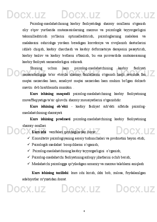 Psixolog-maslahatchining   kasbiy   faoliyatidagi   shaxsiy   omillarni   o'rganish
oliy   o'quv   yurtlarida   mutaxassislarning   maxsus   va   psixologik   tayyorgarligini
takomillashtirish   yo'llarini   optimallashtirish,   psixologlarning   malakasi   va
malakasini   oshirishga   yordam   beradigan   korreksiya   va   rivojlanish   dasturlarini
ishlab   chiqish,   kasbiy   charchash   va   kasbiy   deformatsiya   darajasini   pasaytirish,
kasbiy   tanlov   va   kasbiy   testlarni   o'tkazish,   bu   esa   pirovardida   mutaxassisning
kasbiy faoliyati samaradorligini oshiradi.
Shuning   uchun   ham   psixolog-maslahatchining   kasbiy   faoliyati
samaradorligiga   ta'sir   etuvchi   shaxsiy   fazilatlarini   o'rganish   haqli   ravishda   fan
nuqtai   nazaridan   ham,   amaliyot   nuqtai   nazaridan   ham   muhim   bo'lgan   dolzarb
mavzu  deb hisoblanishi mumkin. .
Kurs   ishining   maqsadi   psixolog-maslahatchining   kasbiy   faoliyatining
muvaffaqiyatiga ta'sir qiluvchi shaxsiy xususiyatlarini o'rganishdir.
Kurs   ishining   ob'ekti   -   kasbiy   faoliyat   sub'ekti   sifatida   psixolog-
maslahatchining shaxsiyati
Kurs   ishining   predmeti   psixolog-maslahatchining   kasbiy   faoliyatining
shaxsiy omillari
Kurs ishi     vazifalari quyidagilardan iborat:
 Konsultativ psixologiyaning asosiy tushunchalari va predmetini bayon etish;
 Psixologik maslahat  bosqichlarini o’rganish; 
   Psixolog-maslahatchining kasbiy tayyorgarligini  o’rganish;  
 Psixolog-maslahatchi faoliyatining axloqiy jihatlarini ochib berish; 
 Maslahatchi psixologga qo'yiladigan umumiy va maxsus talablarni aniqlash
Kurs   ishining   tuzilishi :   kurs   ishi   kirish,   ikki   bob,   xulosa,   foydalanilgan
adabiyotlar ro'yxatidan iborat.
4 