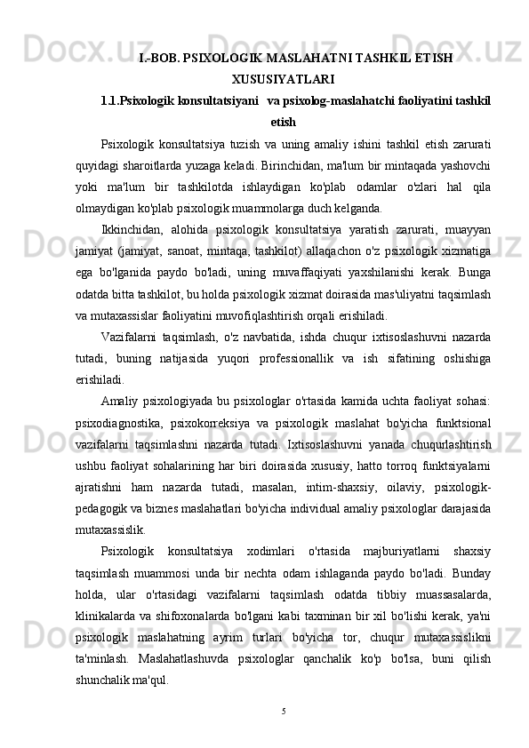 I.-BOB. PSIXOLOGIK MASLAHATNI TASHKIL ETISH
XUSUSIYATLARI
1.1.Psixologik konsultatsiyani   va psixolog-maslahatchi faoliyatini tashkil
etish
Psixologik   konsultatsiya   tuzish   va   uning   amaliy   ishini   tashkil   etish   zarurati
quyidagi sharoitlarda yuzaga keladi. Birinchidan, ma'lum bir mintaqada yashovchi
yoki   ma'lum   bir   tashkilotda   ishlaydigan   ko'plab   odamlar   o'zlari   hal   qila
olmaydigan ko'plab psixologik muammolarga duch kelganda.
Ikkinchidan,   alohida   psixologik   konsultatsiya   yaratish   zarurati,   muayyan
jamiyat   (jamiyat,   sanoat,   mintaqa,   tashkilot)   allaqachon   o'z   psixologik   xizmatiga
ega   bo'lganida   paydo   bo'ladi,   uning   muvaffaqiyati   yaxshilanishi   kerak.   Bunga
odatda bitta tashkilot, bu holda psixologik xizmat doirasida mas'uliyatni taqsimlash
va mutaxassislar faoliyatini muvofiqlashtirish orqali erishiladi.
Vazifalarni   taqsimlash,   o'z   navbatida,   ishda   chuqur   ixtisoslashuvni   nazarda
tutadi,   buning   natijasida   yuqori   professionallik   va   ish   sifatining   oshishiga
erishiladi.
Amaliy   psixologiyada   bu   psixologlar   o'rtasida   kamida   uchta   faoliyat   sohasi:
psixodiagnostika,   psixokorreksiya   va   psixologik   maslahat   bo'yicha   funktsional
vazifalarni   taqsimlashni   nazarda   tutadi.   Ixtisoslashuvni   yanada   chuqurlashtirish
ushbu   faoliyat   sohalarining   har   biri   doirasida   xususiy,   hatto   torroq   funktsiyalarni
ajratishni   ham   nazarda   tutadi,   masalan,   intim-shaxsiy,   oilaviy,   psixologik-
pedagogik va biznes maslahatlari bo'yicha individual amaliy psixologlar darajasida
mutaxassislik.
Psixologik   konsultatsiya   xodimlari   o'rtasida   majburiyatlarni   shaxsiy
taqsimlash   muammosi   unda   bir   nechta   odam   ishlaganda   paydo   bo'ladi.   Bunday
holda,   ular   o'rtasidagi   vazifalarni   taqsimlash   odatda   tibbiy   muassasalarda,
klinikalarda   va   shifoxonalarda   bo'lgani   kabi   taxminan   bir   xil   bo'lishi   kerak,   ya'ni
psixologik   maslahatning   ayrim   turlari   bo'yicha   tor,   chuqur   mutaxassislikni
ta'minlash.   Maslahatlashuvda   psixologlar   qanchalik   ko'p   bo'lsa,   buni   qilish
shunchalik ma'qul.
5 