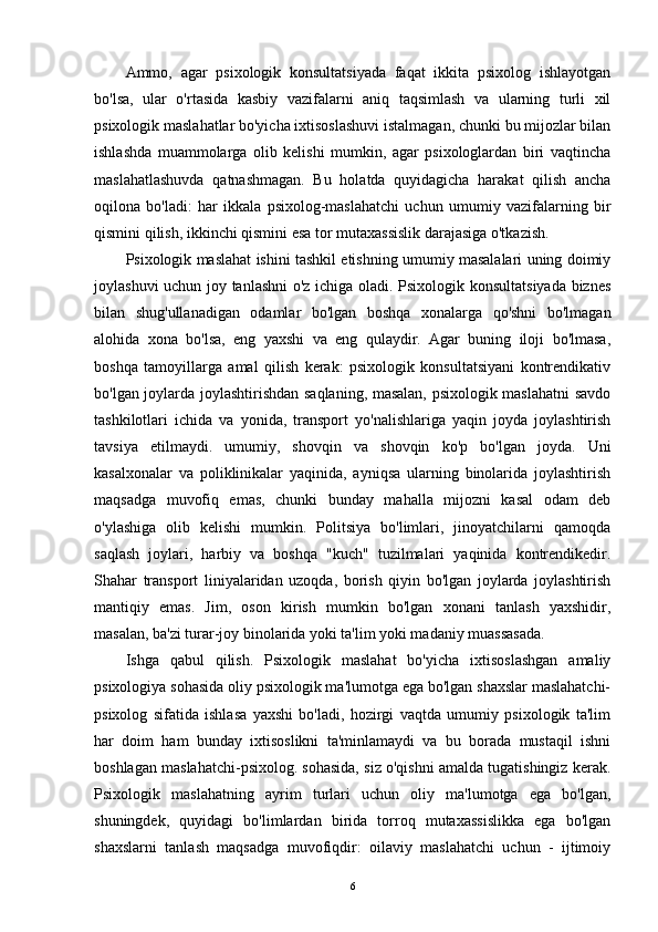Ammo,   agar   psixologik   konsultatsiyada   faqat   ikkita   psixolog   ishlayotgan
bo'lsa,   ular   o'rtasida   kasbiy   vazifalarni   aniq   taqsimlash   va   ularning   turli   xil
psixologik maslahatlar bo'yicha ixtisoslashuvi istalmagan, chunki bu mijozlar bilan
ishlashda   muammolarga   olib   kelishi   mumkin,   agar   psixologlardan   biri   vaqtincha
maslahatlashuvda   qatnashmagan.   Bu   holatda   quyidagicha   harakat   qilish   ancha
oqilona   bo'ladi:   har   ikkala   psixolog-maslahatchi   uchun   umumiy   vazifalarning   bir
qismini qilish, ikkinchi qismini esa tor mutaxassislik darajasiga o'tkazish.
Psixologik maslahat ishini tashkil etishning umumiy masalalari uning doimiy
joylashuvi uchun joy tanlashni  o'z ichiga oladi. Psixologik konsultatsiyada biznes
bilan   shug'ullanadigan   odamlar   bo'lgan   boshqa   xonalarga   qo'shni   bo'lmagan
alohida   xona   bo'lsa,   eng   yaxshi   va   eng   qulaydir.   Agar   buning   iloji   bo'lmasa,
boshqa   tamoyillarga   amal   qilish   kerak:   psixologik   konsultatsiyani   kontrendikativ
bo'lgan joylarda joylashtirishdan saqlaning, masalan, psixologik maslahatni savdo
tashkilotlari   ichida   va   yonida,   transport   yo'nalishlariga   yaqin   joyda   joylashtirish
tavsiya   etilmaydi.   umumiy,   shovqin   va   shovqin   ko'p   bo'lgan   joyda.   Uni
kasalxonalar   va   poliklinikalar   yaqinida,   ayniqsa   ularning   binolarida   joylashtirish
maqsadga   muvofiq   emas,   chunki   bunday   mahalla   mijozni   kasal   odam   deb
o'ylashiga   olib   kelishi   mumkin.   Politsiya   bo'limlari,   jinoyatchilarni   qamoqda
saqlash   joylari,   harbiy   va   boshqa   "kuch"   tuzilmalari   yaqinida   kontrendikedir.
Shahar   transport   liniyalaridan   uzoqda,   borish   qiyin   bo'lgan   joylarda   joylashtirish
mantiqiy   emas.   Jim,   oson   kirish   mumkin   bo'lgan   xonani   tanlash   yaxshidir,
masalan, ba'zi turar-joy binolarida yoki ta'lim yoki madaniy muassasada.
Ishga   qabul   qilish.   Psixologik   maslahat   bo'yicha   ixtisoslashgan   amaliy
psixologiya sohasida oliy psixologik ma'lumotga ega bo'lgan shaxslar maslahatchi-
psixolog   sifatida   ishlasa   yaxshi   bo'ladi,   hozirgi   vaqtda   umumiy   psixologik   ta'lim
har   doim   ham   bunday   ixtisoslikni   ta'minlamaydi   va   bu   borada   mustaqil   ishni
boshlagan maslahatchi-psixolog. sohasida, siz o'qishni amalda tugatishingiz kerak.
Psixologik   maslahatning   ayrim   turlari   uchun   oliy   ma'lumotga   ega   bo'lgan,
shuningdek,   quyidagi   bo'limlardan   birida   torroq   mutaxassislikka   ega   bo'lgan
shaxslarni   tanlash   maqsadga   muvofiqdir:   oilaviy   maslahatchi   uchun   -   ijtimoiy
6 