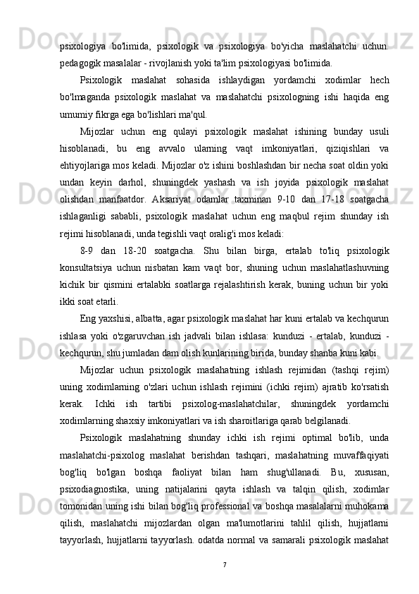 psixologiya   bo'limida,   psixologik   va   psixologiya   bo'yicha   maslahatchi   uchun.
pedagogik masalalar - rivojlanish yoki ta'lim psixologiyasi bo'limida.
Psixologik   maslahat   sohasida   ishlaydigan   yordamchi   xodimlar   hech
bo'lmaganda   psixologik   maslahat   va   maslahatchi   psixologning   ishi   haqida   eng
umumiy fikrga ega bo'lishlari ma'qul.
Mijozlar   uchun   eng   qulayi   psixologik   maslahat   ishining   bunday   usuli
hisoblanadi,   bu   eng   avvalo   ularning   vaqt   imkoniyatlari,   qiziqishlari   va
ehtiyojlariga mos keladi. Mijozlar o'z ishini boshlashdan bir necha soat oldin yoki
undan   keyin   darhol,   shuningdek   yashash   va   ish   joyida   psixologik   maslahat
olishdan   manfaatdor.   Aksariyat   odamlar   taxminan   9-10   dan   17-18   soatgacha
ishlaganligi   sababli,   psixologik   maslahat   uchun   eng   maqbul   rejim   shunday   ish
rejimi hisoblanadi, unda tegishli vaqt oralig'i mos keladi:
8-9   dan   18-20   soatgacha.   Shu   bilan   birga,   ertalab   to'liq   psixologik
konsultatsiya   uchun   nisbatan   kam   vaqt   bor,   shuning   uchun   maslahatlashuvning
kichik   bir   qismini   ertalabki   soatlarga   rejalashtirish   kerak,   buning   uchun   bir   yoki
ikki soat etarli.
Eng yaxshisi, albatta, agar psixologik maslahat har kuni ertalab va kechqurun
ishlasa   yoki   o'zgaruvchan   ish   jadvali   bilan   ishlasa:   kunduzi   -   ertalab,   kunduzi   -
kechqurun, shu jumladan dam olish kunlarining birida, bunday shanba kuni kabi.
Mijozlar   uchun   psixologik   maslahatning   ishlash   rejimidan   (tashqi   rejim)
uning   xodimlarning   o'zlari   uchun   ishlash   rejimini   (ichki   rejim)   ajratib   ko'rsatish
kerak.   Ichki   ish   tartibi   psixolog-maslahatchilar,   shuningdek   yordamchi
xodimlarning shaxsiy imkoniyatlari va ish sharoitlariga qarab belgilanadi.
Psixologik   maslahatning   shunday   ichki   ish   rejimi   optimal   bo'lib,   unda
maslahatchi-psixolog   maslahat   berishdan   tashqari,   maslahatning   muvaffaqiyati
bog'liq   bo'lgan   boshqa   faoliyat   bilan   ham   shug'ullanadi.   Bu,   xususan,
psixodiagnostika,   uning   natijalarini   qayta   ishlash   va   talqin   qilish,   xodimlar
tomonidan uning ishi bilan bog'liq professional  va boshqa masalalarni muhokama
qilish,   maslahatchi   mijozlardan   olgan   ma'lumotlarini   tahlil   qilish,   hujjatlarni
tayyorlash,  hujjatlarni   tayyorlash.   odatda  normal   va  samarali  psixologik  maslahat
7 