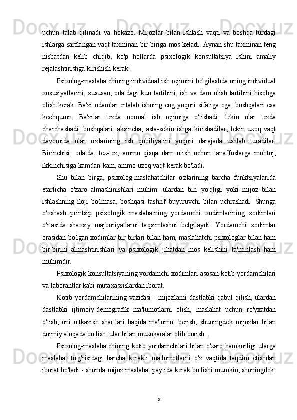 uchun   talab   qilinadi   va   hokazo.   Mijozlar   bilan   ishlash   vaqti   va   boshqa   turdagi
ishlarga sarflangan vaqt taxminan bir-biriga mos keladi. Aynan shu taxminan teng
nisbatdan   kelib   chiqib,   ko'p   hollarda   psixologik   konsultatsiya   ishini   amaliy
rejalashtirishga kirishish kerak.
Psixolog-maslahatchining individual ish rejimini belgilashda uning individual
xususiyatlarini, xususan, odatdagi  kun tartibini, ish va dam olish tartibini hisobga
olish  kerak.  Ba'zi   odamlar   ertalab   ishning  eng  yuqori   sifatiga  ega,  boshqalari  esa
kechqurun.   Ba'zilar   tezda   normal   ish   rejimiga   o'tishadi,   lekin   ular   tezda
charchashadi,   boshqalari,   aksincha,   asta-sekin   ishga   kirishadilar,   lekin   uzoq   vaqt
davomida   ular   o'zlarining   ish   qobiliyatini   yuqori   darajada   ushlab   turadilar.
Birinchisi,   odatda,   tez-tez,   ammo   qisqa   dam   olish   uchun   tanaffuslarga   muhtoj,
ikkinchisiga kamdan-kam, ammo uzoq vaqt kerak bo'ladi.
Shu   bilan   birga,   psixolog-maslahatchilar   o'zlarining   barcha   funktsiyalarida
etarlicha   o'zaro   almashinishlari   muhim:   ulardan   biri   yo'qligi   yoki   mijoz   bilan
ishlashning   iloji   bo'lmasa,   boshqasi   tashrif   buyuruvchi   bilan   uchrashadi.   Shunga
o'xshash   printsip   psixologik   maslahatning   yordamchi   xodimlarining   xodimlari
o'rtasida   shaxsiy   majburiyatlarni   taqsimlashni   belgilaydi.   Yordamchi   xodimlar
orasidan bo'lgan xodimlar bir-birlari bilan ham, maslahatchi psixologlar bilan ham
bir-birini   almashtirishlari   va   psixologik   jihatdan   mos   kelishini   ta'minlash   ham
muhimdir.
Psixologik konsultatsiyaning yordamchi xodimlari asosan kotib yordamchilari
va laborantlar kabi mutaxassislardan iborat.
Kotib  yordamchilarining  vazifasi  -   mijozlarni  dastlabki  qabul  qilish,  ulardan
dastlabki   ijtimoiy-demografik   ma'lumotlarni   olish,   maslahat   uchun   ro'yxatdan
o'tish,   uni   o'tkazish   shartlari   haqida   ma'lumot   berish,   shuningdek   mijozlar   bilan
doimiy aloqada bo'lish, ular bilan muzokaralar olib borish. .
Psixolog-maslahatchining kotib yordamchilari bilan o'zaro hamkorligi ularga
maslahat   to'g'risidagi   barcha   kerakli   ma'lumotlarni   o'z   vaqtida   taqdim   etishdan
iborat bo'ladi - shunda mijoz maslahat paytida kerak bo'lishi mumkin, shuningdek,
8 