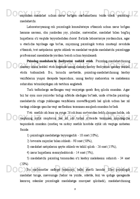 mijozdan   maslahat   uchun   zarur   bo'lgan   ma'lumotlarni   tezda   oladi.   psixolog-
maslahatchi.
Laboratoriyaning   roli   psixologik   konsultatsiya   o'tkazish   uchun   zarur   bo'lgan
hamma   narsani,   shu   jumladan   joy,   jihozlar,   materiallar,   maslahat   bilan   bog'liq
hujjatlarni o'z vaqtida tayyorlashdan iborat. Ba'zida laboratoriya yordamchisi, agar
u   etarlicha   tajribaga   ega   bo'lsa,   mijozning   psixologik   testini   mustaqil   ravishda
o'tkazish, test natijalarini qayta ishlash va maslahat vaqtida maslahatchi psixologga
professional masalalarda yordam berish uchun tayinlanadi.
Psixolog-maslahatchi   faoliyatini   tashkil   etish .   Psixolog-maslahatchining
shaxsiy ishini tashkil etish deganda uning shaxsiy kasbiy faoliyatini qanday tashkil
etishi   tushuniladi.   Bu,   birinchi   navbatda,   psixolog-maslahatchining   kasbiy
vazifalarini   yuqori   darajada   bajarishini,   uning   kasbiy   mahoratini   va   malakasini
oshirishni ta'minlaydigan ish tartibini anglatadi.
Turli   tadbirlarga   sarflangan   vaqt   vaziyatga   qarab   farq   qilishi   mumkin.   Agar
biz bir oyni mos yozuvlar birligi sifatida oladigan bo'lsak, unda o'rtacha psixolog-
maslahatchi   o'ziga   yuklangan   vazifalarni   muvaffaqiyatli   hal   qilish   uchun   har   xil
turdagi ishlarga qancha vaqt sarflashini taxminan aniqlash mumkin bo'ladi.
Yeti  soatlik ish kuni va oyiga 26 ish kuni me'yoridan kelib chiqqan holda, ish
vaqtining   oylik   miqdorini   har   xil   ish   turlari   o'rtasida   taxminan   quyidagicha
taqsimlash   mumkin   (mutlaq   va   nisbiy   soatlik   hisobda   oylik   ish   vaqtiga   nisbatan
foizda: 
1) psixologik maslahatga tayyorgarlik - 18 soat (10%);
2) bevosita mijozlar bilan ishlash - 90 soat (50%);
3) maslahat natijalarini qayta ishlash va tahlil qilish - 26 soat (15%);
4) zarur hujjatlarni rasmiylashtirish - 14 soat (5%);
5)   maslahatchi   psixolog   tomonidan   o'z   kasbiy   malakasini   oshirish   -   34   soat
(20%).
Bu   ma'lumotlar   nafaqat   taxminiy,   balki   shartli   hamdir.   Ular   psixologik
maslahat   turiga,   mavsumga   (bahor   va   yozda,   odatda,   kuz   va   qishga   qaraganda
kamroq   odamlar   psixologik   maslahatga   murojaat   qilishadi),   maslahatchining
9 