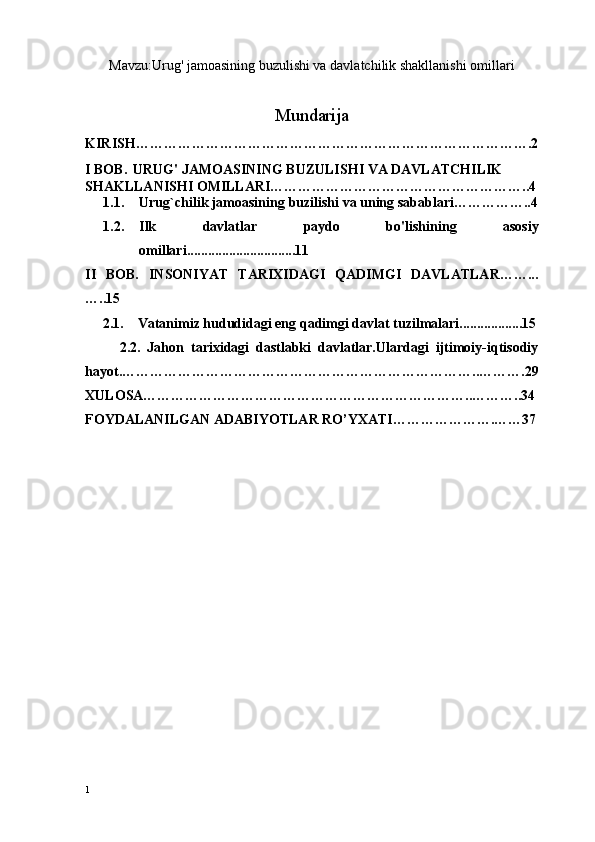 Mavzu:Urug' jamoasining buzulishi va davlatchilik shakllanishi omillari
Mundarija
KIRISH………………………………………………………………………….2
I BOB .   URUG' JAMOASINING BUZULISHI VA DAVLATCHILIK 
SHAKLLANISHI OMILLARI………………………………………………..4
1.1. Urug`chilik jamoasining  buzilishi  va uning sabablari……………..4
1.2. Ilk   davlatlar   paydo   bo'lishini ng   asosiy
omillari...............................11
II   BOB.   INSONIYAT   TARIXIDAGI   QADIMGI   DAVLATLAR……...
…..15
      2. 1.     Vatan i miz hududidagi eng  qadimgi  davlat tuzilmalari ..................15
          2.2.   Jahon   tarixidagi   dastlabki   davlatlar.Ulardagi   ijtimoiy-iqtisodiy
hayot.…………………………………………………………………..……….29
XULOSA……………………………………………………………..………..34
FOYDALANILGAN ADABIYOTLAR RO’YXATI………………….……37
1 