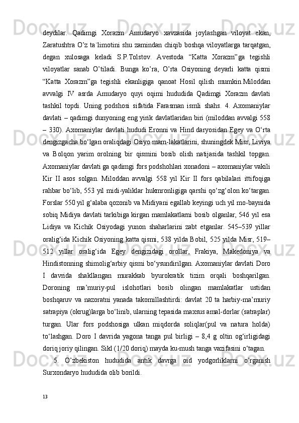 deydilar.   Qadimgi   Xorazm   Amudaryo   xavzasida   joylashgan   viloyat   ekan,
Zaratushtra O’z ta`limotini  shu zamindan chiqib boshqa viloyatlarga tarqatgan,
degan   xulosaga   keladi   S.P.Tolstov.   Avestoda   “Katta   Xorazm”ga   tegishli
viloyatlar   sanab   O’tiladi.   Bunga   ko’ra,   O’rta   Osiyoning   deyarli   katta   qismi
“Katta   Xorazm”ga   tegishli   ekanligiga   qanoat   Hosil   qilish   mumkin.Miloddan
avvalgi   IV   asrda   Amudaryo   quyi   oqimi   hududida   Qadimgi   Xorazm   davlati
tashkil   topdi.   Uning   podshosi   sifatida   Farasman   ismli   shahs.   4.   Axomaniylar
davlati – qadimgi dunyoning eng yirik davlatlaridan biri (miloddan avvalgi 558
– 330). Axomaniylar  davlati  hududi  Eronni  va Hind daryosidan  Egey va O‘rta
dengizgacha bo‘lgan oraliqdagi Osiyo mam-lakatlarini, shuningdek Misr, Liviya
va   Bolqon   yarim   orolning   bir   qismini   bosib   olish   natijasida   tashkil   topgan.
Axomaniylar davlati ga qadimgi fors podshohlari xonadoni – axomaniylar vakili
Kir   II   asos   solgan.   Miloddan   avvalgi   558   yil   Kir   II   fors   qabilalari   ittifoqiga
rahbar bo‘lib, 553 yil midi-yaliklar hukmronligiga qarshi qo‘zg‘olon ko‘targan.
Forslar 550 yil g‘alaba qozonib va Midiyani egallab keyingi uch yil mo-baynida
sobiq Midiya davlati tarkibiga kirgan mamlakatlarni bosib olganlar, 546 yil esa
Lidiya   va   Kichik   Osiyodagi   yunon   shaharlarini   zabt   etganlar.   545–539   yillar
oralig‘ida Kichik Osiyoning katta qismi, 538 yilda Bobil, 525 yilda Misr, 519–
512   yillar   oralig‘ida   Egey   dengizidagi   orollar,   Frakiya,   Makedoniya   va
Hindistonning shimolig‘arbiy qismi bo‘ysundirilgan. Axomaniylar davlati Doro
I   davrida   shakllangan   murakkab   byurokratik   tizim   orqali   boshqarilgan.
Doroning   ma’muriy-pul   islohotlari   bosib   olingan   mamlakatlar   ustidan
boshqaruv   va   nazoratni   yanada   takomillashtirdi:   davlat   20   ta   harbiy-ma’muriy
satrapiya (okrug)larga bo‘linib, ularning tepasida maxsus amal-dorlar (satraplar)
turgan.   Ular   fors   podshosiga   ulkan   miqdorda   soliqlar(pul   va   natura   holda)
to‘lashgan.   Doro   I   davrida   yagona   tanga   pul   birligi   –   8,4   g   oltin   og‘irligidagi
doriq joriy qilingan. Sikl (1/20 doriq) mayda ku-mush tanga vazifasini o‘tagan.
5.   O’zbekiston   hududida   antik   davrga   oid   yodgorliklarni   o’rganish
Surxondaryo hududida olib borildi.
13 