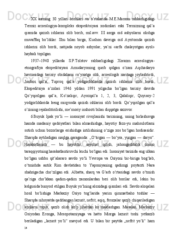 XX   asrning   30   yillari   boshlari   va   o’rtalarida   M.E.Masson   rahbarligidagi
Termiz   arxeologiya-kompleks   ekspeditsiyasi   xodimlari   eski   Termizning   qal’a
qismida   qazish   ishlarini   olib   borib,   mil.avv.   III   asrga   oid   ashyolarni   olishga
muvaffaq   bo’ldilar.   Shu   bilan   birga,   Kushon   davriga   oid   Ayritomda   qazish
ishlarini   olib   bordi,   natijada   noyob   ashyolar,   ya’ni   «arfa   chalayotgan   ayol»
haykali topilgan.
1937–1940   yillarda   S.P.Tolstov   rahbarligidagi   Xorazm   arxeologiya-
etnografiya   ekspeditsiyasi   Amudaryoning   qurib   qolgan   o’zani   Aqchadaryo
havzasidagi   tarixiy   obidalarni   ro’yxatga   oldi,   arxeologik   xaritaga   joylashtirdi,
Jonbos   qal’a,   Tuproq   qal’a   yodgorliklarida   qazish   ishlarini   olib   bordi.
Ekspeditsiya   a’zolari   1946   yildan   1991   yilgacha   bo’lgan   tarixiy   davrda
Qo’yqirilgan   qal’a,   Ko’zaliqir,   Ayozqal’a   1,   2,   3,   Qalaliqir,   Quyisoy-2
yodgorliklarida   keng   miqyosda   qazish   ishlarini   olib   bordi.   Qo’yqirilgan   qal’a
o’zining rejalashtirilishi, me’moriy inshooti bilan diqqatga sazovor.
6.Buyuk   Ipak   yo li   —   insoniyat   rivojlanishi   tarixining,   uning   birlashuvgaʻ
hamda   madaniy   qadriyatlari   bilan   almashishga,   hayotiy   fazo-yu   mahsulotlarni
sotish   uchun  bozorlarga  erishishga  intilishining  o ziga  xos  bo lgan  hodisasidir.	
ʻ ʻ
Sharqda  aytiladigan  naqlga qaraganda:  „O tirgan  —  bo yra, yurgan  — daryo“.	
ʻ ʻ
Harakatlanish   —   bu   hayotdir,   sayohat   qilish,   jahongashtalik   doimo
taraqqiyotning harakatlantiruvchi kuchi bo lgan edi. Insoniyat tarixida eng ulkan
ʻ
bo lgan   ushbu   qit alararo   savdo   yo li   Yevropa   va   Osiyoni   bir-biriga   bog lab,	
ʻ ʼ ʻ ʻ
o tmishda   antik   Rim   davlatidan   to   Yaponiyaning   qadimgi   poytaxti   Nara
ʻ
shahrigacha   cho zilgan   edi.   Albatta,   sharq   va   G arb   o rtasidagi   savdo   o tmish	
ʻ ʻ ʻ ʻ
qa riga   cho kkan   qadim-qadim   zamonlardan   beri   olib   borilar   edi,   lekin   bu	
ʼ ʻ
kelgusida bunyod etilgan Buyuk yo lning aloxidagi qismlari edi. Savdo aloqalari	
ʻ
hosil   bo lishiga   Markaziy   Osiyo   tog larida   yarim   qimmatbaho   toshlar   —	
ʻ ʻ
Sharqda nihoyatda qadrlangan lazurit, nefrit, aqiq, feruzalar qazib chiqariladigan
konlarni   topib,   qazib   olish   ko p   jihatdan   ko maklashgan.   Masalan,   Markaziy	
ʻ ʻ
Osiyodan   Eronga,   Mesopotamiyaga   va   hatto   Misrga   lazurit   toshi   yetkazib
beriladigan   „lazurit   yo li“   mavjud   edi.   U   bilan   bir   paytda   „nefrit   yo li“   ham	
ʻ ʻ
14