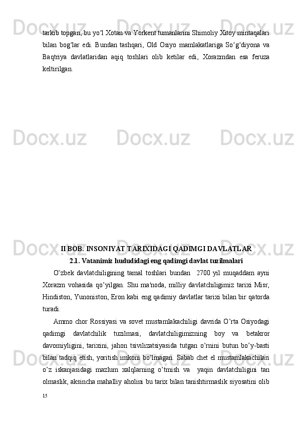 tarkib topgan, bu yo l Xotan va Yorkent tumanlarini Shimoliy Xitoy mintaqalariʻ
bilan   bog lar   edi.   Bundan   tashqari,   Old   Osiyo   mamlakatlariga   So g diyona   va	
ʻ ʻ ʻ
Baqtriya   davlatlaridan   aqiq   toshlari   olib   ketilar   edi,   Xorazmdan   esa   feruza
keltirilgan.
           
II BOB. INSONIYAT TARIXIDAGI QADIMGI DAVLATLAR
2. 1.  Vatan i miz hududidagi eng  qadimgi  davlat tuzilmalari
O’zbеk   davlatchiligining   tamal   toshlari   bundan     2700   yil   muqaddam   ayni
Xorazm   vohasida   qo’yilgan.   Shu   ma'noda,   milliy   davlatchiligimiz   tarixi   Misr,
Hindiston, Yunoniston, Eron kabi eng qadimiy davlatlar tarixi bilan bir qatorda
turadi.      
Ammo chor  Rossiyasi   va  sovеt   mustamlakachiligi   davrida  O’rta  Osiyodagi
qadimgi   davlatchilik   tuzilmasi,   davlatchiligimizning   boy   va   bеtakror
davomiyligini,   tarixini,   jahon   tsivilizatsiyasida   tutgan   o’rnini   butun   bo’y-basti
bilan tadqiq etish, yoritish imkoni bo’lmagan. Sabab chеt  el  mustamlakachilari
o’z   iskanjasidagi   mazlum   xalqlarning   o’tmish   va     yaqin   davlatchiligini   tan
olmaslik, aksincha mahalliy aholini bu tarix bilan tanishtirmaslik siyosatini olib
15 