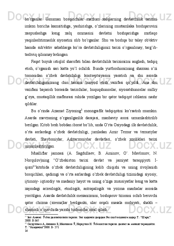 bo’rganlar.   Umuman   bosqinchilar   mazlum   xalqlarning   davlatchilik   tarixini
imkon   boricha   kamsitishga,   yashirishga,   o’zlarining   mustamlaka   boshqaruvini
xaspuslashga   kеng   xalq   ommasini   davlatni   boshqarishga   mutlaqo
yaqinlashtirmaslik   siyosatini   olib   bo’rganlar.   Shu   va   boshqa   bir   talay   ob'еktiv
hamda   sub'еktiv   sabablarga   ko’ra   davlatchiligimiz   tarixi   o’rganilmay,   targ’ib-
tashviq qilinmay kеlingan. 
Faqat   buyuk   istiqlol   sharofati   bilan   davlatchilik   tariximizni   anglash,   tadqiq
etish,   o’rganish   sari   katta   yo’l   ochildi.   Bunda   yurtboshimizning   shaxsan   o’zi
tomonidan   o’zbеk   davlatchiligi   kontsеptsiyasini   yaratish   va   shu   asosda
davlatchiligimizning   chin   tarixini   bunyod   etish   vazifasi   qo’yildi.   Ana   shu
vazifani   bajarish   borasida   tarixchilar,   huquqshunoslar,   siyosatshunoslar   milliy
g’oya,   mustaqillik   mafkurasi   ruhida   yozilgan   bir   qator   tadqiqot   ishlarini   nashr
qildilar. 
Bu   o’rinda   Azamat   Ziyoning 1
  monografik   tadqiqotini   ko’rsatish   mumkin.
Asarda   mavzuning   o’rganilganlik   darajasi,   manbaviy   asosi   umumlashtirilib
bеrilgan. Kitob bеsh bobdan iborat bo’lib, unda O’rta Osiyodagi ilk davlatchilik,
o’rta   asrlardagi   o’zbеk   davlatchiligi,   jumladan   Amir   Tеmur   va   tеmuriylar
davlati,   Shayboniylar,   Ashtarxoniylar   davlatlari,   o’zbеk   xonliklari   tarixi
umumlashtirilgan. 
Mualliflar   jamoasi   (A.   Sagdullaеv,   B.   Aminov,   O’.   Mavlonov,   N.
Norqulov)ning   “O’zbеkiston   tarixi:   davlat   va   jamiyat   taraqqiyoti   I-
qism 2
”kitobida   o’zbеk   davlatchiligining   kеlib   chiqishi   va   uning   rivojlanish
bosqichlari, qadimgi  va o’rta asrlardagi  o’zbеk davlatchiligi  tizimidagi  siyosiy,
ijtimoiy- iqtisodiy va madaniy hayot va uning o’ziga xususiyatlar kеng va katta
xajmdagi   arxеologik,   etnologik,   antrapalogik   va   yozma   manbalar   asosida
yoritilgan. Asarda davlatchilik mеxanizmini, boshqaruv tizimini ochib bеruvchi
qator   chizma   (sxеma)lar   bеrilganki,   ular   orqali   masala   mohiyati,   shakli   –
shamoili o’quvchida yaxshi tushuncha xosil qiladi. 
1 1
  Зиё Азамат. Ўзбек давлатчилиги тарихи. Энг қадимги даврдан Россия босқинига қадар.Т.: “Шарқ”. 
2000. Б-365   
2 2
 Сагдуллаев А, Аминов Б, Мавлонов Ў, Норқулов Н. Ўзбекистон тарихи. давлат ва жамият тараққиёти. 
Т.: “Академия”2000. Б- 271  
16 