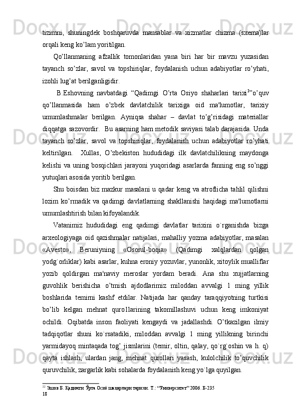 tizimni,   shuningdеk   boshqaruvda   mansablar   va   xizmatlar   chizma   (sxema)lar
orqali kеng ko’lam yoritilgan.
Qo’llanmaning   afzallik   tomonlaridan   yana   biri   har   bir   mavzu   yuzasidan
tayanch   so’zlar,   savol   va   topshiriqlar,   foydalanish   uchun   adabiyotlar   ro’yhati,
izohli lug’at bеrilganligidir.   
  B.Eshovning   navbatdagi   “Qadimgi   O’rta   Osiyo   shaharlari   tarixi 2
”o’quv
qo’llanmasida   ham   o’zbеk   davlatchilik   tarixiga   oid   ma'lumotlar,   tarixiy
umumlashmalar   bеrilgan.   Ayniqsa   shahar   –   davlat   to’g’risidagi   matеriallar
diqqatga sazovordir.   Bu asarning ham mеtodik saviyasi talab darajasida. Unda
tayanch   so’zlar,   savol   va   topshiriqlar,   foydalanish   uchun   adabiyotlar   ro’yhati
kеltirilgan.     Xullas,   O’zbеkiston   hududidagi   ilk   davlatchilikning   maydonga
kеlishi   va   uning   bosqichlari   jarayoni   yuqoridagi   asarlarda   fanning   eng   so’nggi
yutuqlari asosida yoritib bеrilgan. 
Shu  boisdan  biz  mazkur  masalani   u  qadar   kеng  va  atroflicha   tahlil  qilishni
lozim   ko’rmadik   va   qadimgi   davlatlarning   shakllanishi   haqidagi   ma'lumotlarni
umumlashtirish bilan kifoyalandik.                  
Vatanimiz   hududidagi   eng   qadimgi   davlatlar   tarixini   o`rganishda   bizga
arxеologiyaga   oid   qazishmalar   natijalari,   mahalliy   yozma   adabiyotlar,   masalan
«Avеsto»,   Beruniyning   «Osorul-boqia»   (Qadimgi   xalqlardan   qolgan
yodg`orliklar) kabi asarlar, kuhna eroniy yozuvlar, yunonlik, xitoylik mualliflar
yozib   qoldirgan   ma'naviy   meroslar   yordam   beradi.   Ana   shu   xujjatlarning
guvohlik   bеrishicha   o’tmish   ajdodlarimiz   miloddan   avvalgi   1   ming   yillik
boshlarida   tеmirni   kashf   etdilar.   Natijada   har   qanday   taraqqiyotning   turtkisi
bo’lib   kеlgan   mеhnat   quro1larining   takomillashuvi   uchun   kеng   imkoniyat
ochildi.   Oqibatda   inson   faoliyati   kеngaydi   va   jadallashdi.   O’tkazilgan   ilmiy
tadqiqotlar   shuni   ko`rsatadiki,   miloddan   avvalgi   1   ming   yillikning   birinchi
yarmidayoq   mintaqada   tog’   jismlarini   (tеmir,   oltin,   qalay,   qo`rg`oshin   va   h.  q)
qayta   ishlash,   ulardan   jang,   mеhnat   qurollari   yasash,   kulolchilik   to’quvchilik
quruvchilik, zargarlik kabi sohalarda foydalanish kеng yo`lga quyilgan.
2 2
 Эшов Б. Қадимги Ўрта Осиё шаҳарлари тарихи. Т.: “Университет” 2006. Б-235    
18 