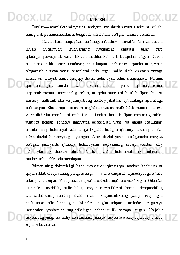 KIRISH
Davlat   — mamlakat miqyosida jamiyatni uyushtirish masalalarini hal qilish,
uning tashqi munosabatlarini belgilash vakolatlari bo lgan hukmron tuzilma.ʻ
                   Davlat ham,   huquq   ham bo lmagan	
ʻ   ibtidoiy jamiyat   bir-biridan asosan
ishlab   chiqaruvchi   kuchlarning   rivojlanish   darajasi   bilan   farq
qiladigan   yovvoyillik,   varvarlik   va   tamaddun   kabi   uch   bosqichni   o tgan.   Davlat	
ʻ
hali   urug chilik   tizimi   ishidayoq   shakllangan   boshqaruv   organlarini   qisman	
ʻ
o zgartirib   qisman   yangi   organlarni   joriy   etgan   holda   siqib   chiqarib   yuzaga	
ʻ
keladi   va   nihoyat,   ularni   haqiqiy   davlat   hokimiyati   bilan   almashtiradi.   Mehnat
qurollarining   rivojlanishi   va   takomillashishi,   yirik   ijtimoiy   mehnat
taqsimoti   mehnat   unumdorligi   oshib,   ortiqcha   mahsulot   hosil   bo lgan,   bu   esa	
ʻ
xususiy   mulkshillikka   va   jamiyatning   mulkiy   jihatdan   qatlamlarga   ajralishiga
olib kelgan. Shu tariqa, asosiy  mashg uloti xususiy mulkchilik munosabatlarini	
ʻ
va   mulkdorlar   manfaatini   muhofaza   qilishdan   iborat   bo lgan   maxsus   guruhlar	
ʻ
vujudga   kelgan.   Ibtidoiy   jamiyatda   oqsoqollar,   urug   va   qabila   boshliqlari
ʻ
hamda   diniy   hokimiyat   sohiblariga   tegishli   bo lgan   ijtimoiy   hokimiyat   asta-	
ʻ
sekin   davlat   hokimiyatiga   aylangan.   Agar   davlat   paydo   bo lgunicha   mavjud	
ʻ
bo lgan   jamiyatda   ijtimoiy   hokimiyatni   saqlashning   asosiy   vositasi   oliy	
ʻ
ruhoniylarning   shaxsiy   obro si   bo lsa,   davlat   hokimiyatining   mohiyatini	
ʻ ʻ
majburlash tashkil eta boshlagan. 
Mavzuning   dolzarbligi .Inson   ekologik   inqirozlarga   javoban   kechirish   va
qayta ishlab chiqarshning yangi usuliga — ishlab chiqarish iqtisodiyotiga о`tishi
bilan javob bergan. Yangi tosh asri, ya`ni «Neolit inqilobi» yuz bergan. Odamlar
asta-sekin   ovchilik,   baliqchilik,   tayyor   о`simliklarni   hamda   dehqonchilik,
chorvachilikning   ibtidoiy   shakllaridan,   dehqonchilikning   yangi   rivojlangan
shakllariga   о`ta   boshlagan.   Masalan,   sug`oriladigan,   jumladan   irrigatsiya
inshootlari   yordamida   sug`oriladigan   dehqonchilik   yuzaga   kelgan.   Xо`jalik
hayotining yangi tashkiliy kо`rinishlari jamiyat hayotida asosiy iqtisodiy о`rinni
egallay boshlagan.
2 