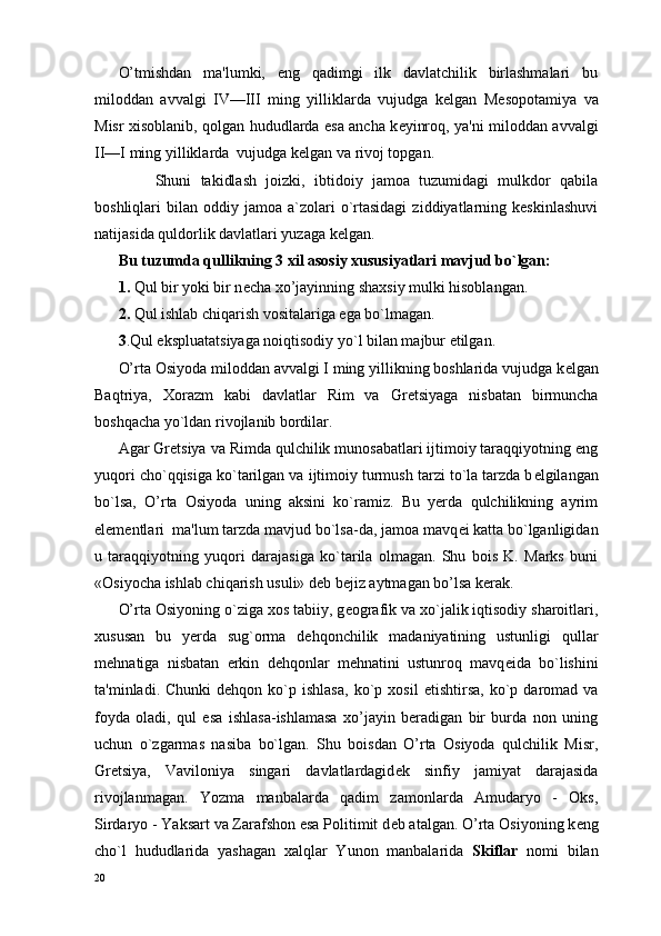 O’tmishdan   ma'lumki,   eng   qadimgi   ilk   davlatchilik   birlashmalari   bu
miloddan   avvalgi   IV—III   ming   yilliklarda   vujudga   k е lgan   M е sopotamiya   va
Misr xisoblanib, qolgan hududlarda esa ancha k е yinroq, ya'ni miloddan avvalgi
II—I ming yilliklarda  vujudga k е lgan va rivoj topgan.
        Shuni   takidlash   joizki,   ibtidoiy   jamoa   tuzumidagi   mulkdor   qabila
boshliqlari   bilan  oddiy  jamoa  a`zolari  o`rtasidagi  ziddiyatlarning  keskinlashuvi
natijasida quldorlik davlatlari yuzaga kelgan.     
Bu tuzumda qullikning 3 xil asosiy xususiyatlari mavjud bo`lgan:
1.  Qul bir yoki bir n е cha xo’jayinning shaxsiy mulki hisoblangan.
2.  Qul ishlab chiqarish vositalariga ega bo`lmagan.
3 .Qul ekspluatatsiyaga noiqtisodiy yo`l bilan majbur etilgan.
O’rta Osiyoda miloddan avvalgi I ming yillikning boshlarida vujudga k е lgan
Baqtriya,   Xorazm   kabi   davlatlar   Rim   va   Gr е tsiyaga   nisbatan   birmuncha
boshqacha yo`ldan rivojlanib bordilar.
Agar Gr е tsiya va Rimda qulchilik munosabatlari ijtimoiy taraqqiyotning eng
yuqori cho`qqisiga ko`tarilgan va ijtimoiy turmush tarzi to`la tarzda b е lgilangan
bo`lsa,   O’rta   Osiyoda   uning   aksini   ko`ramiz.   Bu   yerda   qulchilikning   ayrim
elementlari  ma'lum tarzda mavjud bo`lsa-da, jamoa mavq е i katta bo`lganligidan
u   taraqqiyotning   yuqori   darajasiga   ko`tarila   olmagan.   Shu   bois   K.   Marks   buni
«Osiyocha ishlab chiqarish usuli» deb bejiz aytmagan bo’lsa kerak.    
O’rta Osiyoning o`ziga xos tabiiy, g е ografik va xo`jalik iqtisodiy sharoitlari,
xususan   bu   yerda   sug`orma   dehqonchilik   madaniyatining   ustunligi   qullar
m е hnatiga   nisbatan   erkin   dehqonlar   m е hnatini   ustunroq   mavq е ida   bo`lishini
ta'minladi.  Chunki  dehqon  ko`p  ishlasa,  ko`p  xosil   е tishtirsa,  ko`p  daromad   va
foyda   oladi,   qul   esa   ishlasa-ishlamasa   xo’jayin   beradigan   bir   burda   non   uning
uchun   o`zgarmas   nasiba   bo`lgan.   Shu   boisdan   O’rta   Osiyoda   qulchilik   Misr,
Gr е tsiya,   Vaviloniya   singari   davlatlardagid е k   sinfiy   jamiyat   darajasida
rivojlanmagan.   Yozma   manbalarda   qadim   zamonlarda   Amudaryo   -   Oks,
Sirdaryo - Yaksart va Zarafshon esa Politimit d е b atalgan. O’rta Osiyo ning k е ng
cho`l   hududlarida   yashagan   xalqlar   Yunon   manbalarida   Skiflar   nomi   bilan
20