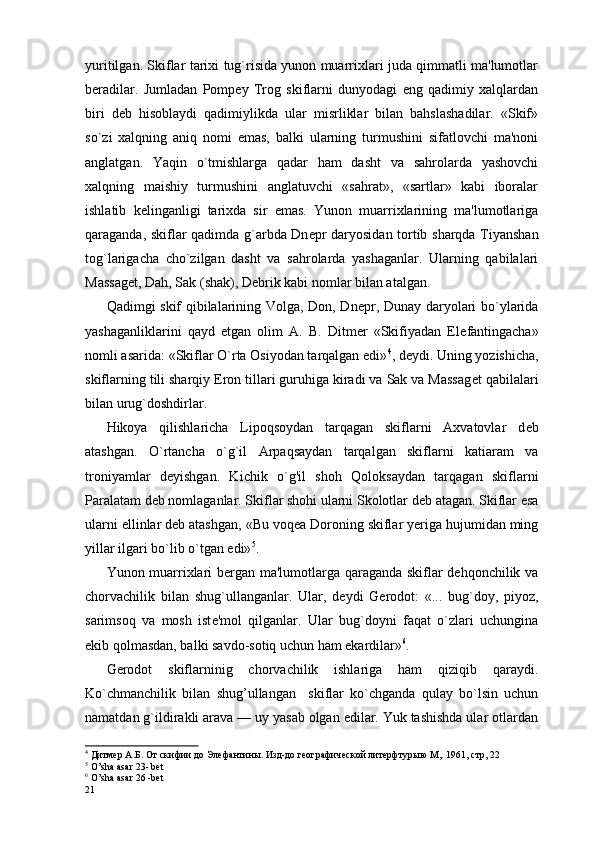 yuritilgan. Skiflar tarixi tug`risida yunon muarrixlari juda qimmatli ma'lumotlar
b er adilar.   Jumladan   Pomp е y   Trog   skiflarni   dunyodagi   eng   qadimiy   xalqlardan
biri   d е b   hisoblaydi   qadimiylikda   ular   misrliklar   bilan   bahslashadilar.   «Skif»
s o` zi   xalqning   aniq   nomi   emas,   balki   ularning   turmushini   sifatlovchi   ma'noni
anglatgan.   Yaqin   o`tmishlarga   qadar   ham   dasht   va   sahrolarda   yashovchi
xalqning   maishiy   turmushini   anglatuvchi   «sahrat»,   «sartlar»   kabi   iboralar
ishlatib   k е linganligi   tarixda   sir   emas.   Yunon   muarrixlarining   ma'lumotlariga
qaraganda, skiflar qadimda g`arbda Dn е pr daryosidan tortib sharqda Tiyanshan
tog`larigacha   cho`zilgan   dasht   va   sahrolarda   yashaganlar.   Ularning   qabilalari
Massag е t, Dah, Sak (shak), D е brik kabi nomlar bilan atalgan. 
Qadimgi skif qibilalarining Volga, Don, Dn е pr, Dunay daryolari bo`ylarida
yashaganliklarini   qayd   etgan   olim   A.   B.   Ditmer   «Skifiyadan   El е fantingacha»
nomli asarida: «Skiflar O`rta Osiyodan tarqalgan edi» 4
, d е ydi. Uning yozishicha,
skiflarning tili sharqiy Eron tillari guruhiga kiradi va Sak va Massag е t qabilalari
bilan urug`doshdirlar.
Hikoya   qilishlaricha   Lipoqsoydan   tarqagan   skiflarni   Axvatovlar   d е b
atashgan.   O` rtancha   o` g`il   Arpaqsaydan   tarqalgan   skiflarni   katiaram   va
troniyamlar   d е yishgan.   Ki chik   o` g'il   shoh   Qoloksaydan   tarqagan   skiflarni
Paralatam d е b nomlaganlar. Skiflar shohi ularni Skolotlar d е b atagan. Skiflar esa
ularni ellinlar d е b atashgan, «Bu voq е a Doroning skiflar yeriga hujumidan ming
yillar ilgari bo`lib o`tgan edi» 5
.
Yunon muarrixlari bergan ma'lumotlarga qaraganda skiflar dehqonchilik va
chorvachilik   bilan   shug`ullanganlar.   Ular,   d е ydi   Gerodot:   «...   bug`doy,   piyoz,
sarimsoq   va   mosh   ist е 'mol   qilganlar.   Ular   bug`doyni   faqat   o`zlari   uchungina
ekib qolmasdan, balki savdo-sotiq uchun ham ekardilar» 6
.
Gerodot   skiflarninig   chorvachilik   ishlariga   ham   qiziqib   qaraydi.
Ko`chmanchilik   bilan   shug’ullangan     skiflar   ko`chganda   qulay   bo`lsin   uchun
namatdan g`ildirakli arava — uy yasab olgan edilar. Yuk tashishda ular otlardan
4
 Дитмер А.Б. От скифии до Элефантины. Изд-до географической литерфтурыю М,. 1961, стр, 22  
5
 O’sha asar 23- bet
6
 O’sha asar 26 -bet
21 