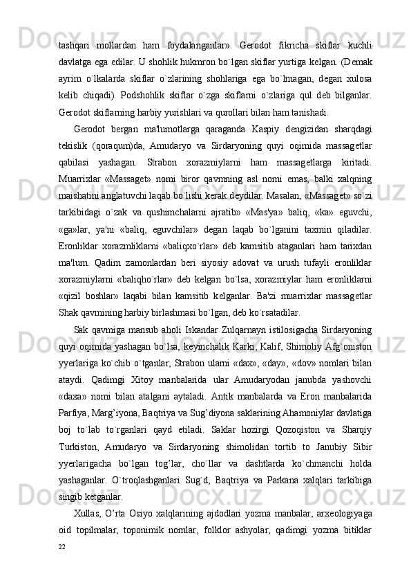 tashqari   mollardan   ham   foydalanganlar».   G er odot   fikricha   skiflar   kuchli
davlatga ega edilar. U shohlik hukmron bo`lgan skiflar yurtiga k е lgan. (D е mak
ayrim   o`lkalarda   skiflar   o`zlarining   shohlariga   ega   bo`lmagan,   d е gan   xulosa
k е lib   chiqadi).   Podshohlik   skiflar   o`zga   skiflarni   o`zlariga   qul   d е b   bilganlar.
Gerodot skiflarning harbiy yurishlari va qurollari bilan ham tanishadi.
Gerodot   bergan   ma'lumotlarga   qaraganda   Kaspiy   d е ngizidan   sharqdagi
t е kislik   (qoraqum)da,   Amudaryo   va   Sirdaryoning   quyi   oqimida   massag е tlar
qabilasi   yashagan.   Strabon   xorazmiylarni   ham   massag е tlarga   kiritadi.
Muarrixlar   «Massag е t»   nomi   biror   qavmning   asl   nomi   emas,   balki   xalqning
maishatini anglatuvchi laqab bo`lishi kerak d е ydilar. Masalan, «Massag е t» so`zi
tarkibidagi   o`zak   va   qushimchalarni   ajratib»   «Mas'ya»   baliq,   «ka»   е guvchi,
«ga»lar,   ya'ni   «baliq,   е guvchilar»   d е gan   laqab   bo`lganini   taxmin   qiladilar.
Eronliklar   xorazmliklarni   «baliqxo`rlar»   d е b   kamsitib   ataganlari   ham   tarixdan
ma'lum.   Qadim   zamonlardan   beri   siyosiy   adovat   va   urush   tufayli   eronliklar
xorazmiylarni   «baliqho`rlar»   d е b   k е lgan   bo`lsa,   xorazmiylar   ham   eronliklarni
«qizil   boshlar»   laqabi   bilan   kamsitib   k е lganlar.   Ba'zi   muarrixlar   massag е tlar
Shak qavmining harbiy birlashmasi bo`lgan, d е b ko`rsatadilar.
Sak   qavmiga   mansub   aholi   Iskandar   Zulqarnayn   istilosigacha   Sirdaryoning
quyi   oqimida   yashagan   bo`lsa,   k е yinchalik   Karki,   Kalif,   Shimoliy   Afg`oniston
yyerlariga ko`chib o`tganlar, Strabon ularni «dax», «day», «dov» nomlari bilan
ataydi.   Qadimgi   Xitoy   manbalarida   ular   Amudaryodan   janubda   yashovchi
«daxa»   nomi   bilan   atalgani   aytaladi.   Antik   manbalarda   va   Eron   manbalarida
Parfiya, Marg’iyona, Baqtriya va Sug’diyona saklarining Ahamoniylar davlatiga
boj   to`lab   to`rganlari   qayd   etiladi.   Saklar   hozirgi   Qozoqiston   va   Sharqiy
Turkiston,   Amudaryo   va   Sirdaryo ning   shimolidan   tortib   to   Janubiy   Sibir
yyerlarigacha   bo`lgan   tog’lar,   cho`llar   va   dashtlarda   ko`chmanchi   holda
yashaganlar.   O`troqlashganlari   Sug`d,   Baqtriya   va   Parkana   xalqlari   tarkibiga
singib k е tganlar.
Xullas,   O’rta   Osiyo   xalqlarining   ajdodlari   yozma   manbalar,   arx е ologiyaga
oid   topilmalar,   toponimik   nomlar,   folklor   ashyolar,   qadimgi   yozma   bitiklar
22 