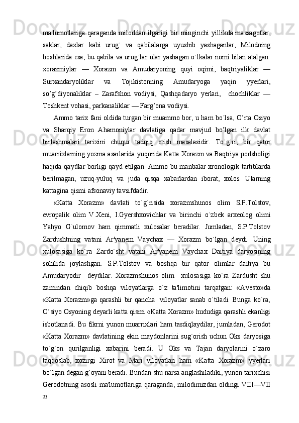 ma'lumotlariga qaraganda miloddan ilgarigi  bir minginchi  yillikda massag е tlar,
saklar,   daxlar   kabi   urug`   va   qabilalarga   uyushib   yashaganlar,   Milodning
boshlarida esa, bu qabila va urug`lar ular yashagan o`lkalar nomi bilan atalgan:
xorazmiylar   —   Xorazm   va   Amudaryoning   quyi   oqimi,   baqtriyaliklar   —
Surxandaryoliklar   va   Tojikistonning   Amudaryoga   yaqin   yyerlari,
so’g’diyonaliklar   –   Zarafshon   vodiysi,   Qashqadaryo   yerlari,     chochliklar   —
Toshk е nt vohasi, parkanaliklar — Farg’ona vodiysi.
Ammo tarix fani oldida turgan bir muammo bor, u ham bo`lsa, O’rta Osiyo
va   Sharqiy   Eron   Ahamoniylar   davlatiga   qadar   mavjud   bo’lgan   ilk   davlat
birlashmalari   tarixini   chuqur   tadqiq   etish   masalasidir.   T o` g`ri,   bir   qator
muarrixlarning yozma asarlarida yuqorida Katta Xorazm va Baqtriya podsholigi
haqida qaydlar  borligi  qayd etilgan. Ammo bu manbalar  xronologik tartiblarda
b er ilmagan,   uzuq-yuluq   va   juda   qisqa   xabarlardan   iborat,   xolos.   Ularning
kattagina qismi afsonaviy tavsifdadir.
«Katta   Xorazm»   davlati   to`g`risida   xorazmshunos   olim   S.P.Tolstov,
е vropalik   olim   V.X е ni,   I.Gyershxovichlar   va   birinchi   o`zb е k   arx е olog   olimi
Yahyo   G`ulomov   ham   qimmatli   xulosalar   beradilar.   Jumladan,   S.P.Tolstov
Zardushtning   vatani   Ar'yanem   Vaychax   —   Xorazm   bo`lgan   d е ydi.   Uning
xulosasiga   ko`ra   Zardo`sht   vatani   Ar'yanem   Vaychax   Daitiya   daryosining
sohilida   joylashgan.   S.P.Tolstov   va   boshqa   bir   qator   olimlar   daitiya   bu
Amudaryodir     deydilar.   Xorazmshunos   olim     xulosasiga   ko`ra   Zardusht   shu
zamindan   chiqib   boshqa   viloyatlarga   o`z   ta'limotini   tarqatgan:   «Av е sto»da
«Katta   Xorazm»ga   qarashli   bir   qancha     viloyatlar   sanab   o`tiladi.   Bunga   ko`ra,
O’siyo Osyoning d е yarli katta qismi «Katta Xorazm» hududiga qarashli ekanligi
isbotlanadi. Bu fikrni yunon muarrixlari ham  tasdiqlaydilar, jumladan, Gerodot
«Katta Xorazm» davlatining ekin maydonlarini sug`orish uchun Oks daryosiga
to`g`on   qurilganligi   xabarini   beradi.   U   Oks   va   Tajan   daryolarini   o`zaro
taqqoslab,   xozirgi   Xirot   va   Mari   viloyatlari   ham   «Katta   Xorazm»   yyerlari
bo`lgan d е gan g’oyani beradi. Bundan shu narsa anglashiladiki, yunon tarixchisi
Gerodotning   asosli   ma'lumotlariga   qaraganda,   milodimizdan   oldingi   VIII—VII
23 